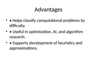 Advantages
• • Helps classify computational problems by
difficulty.
• • Useful in optimization, AI, and algorithm
research.
• • Supports development of heuristics and
approximations.
 