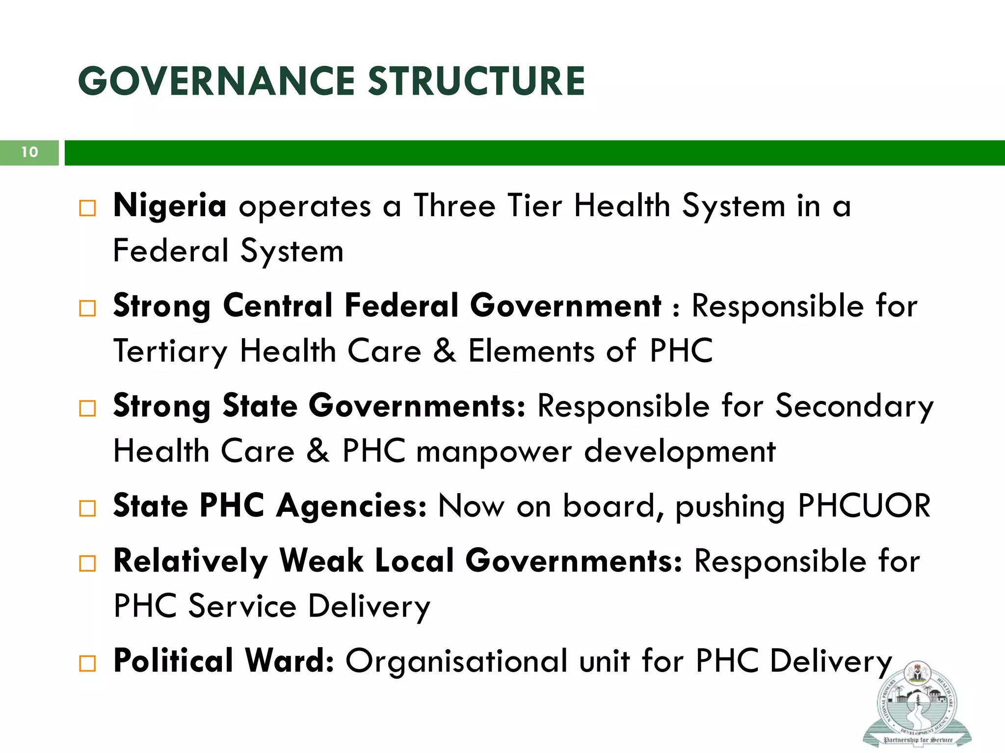GOVERNANCE STRUCTURE
 Nigeria operates a Three Tier Health System in a
Federal System
 Strong Central Federal Government : Responsible for
Tertiary Health Care & Elements of PHC
 Strong State Governments: Responsible for Secondary
Health Care & PHC manpower development
 State PHC Agencies: Now on board, pushing PHCUOR
 Relatively Weak Local Governments: Responsible for
PHC Service Delivery
 Political Ward: Organisational unit for PHC Delivery
10
 