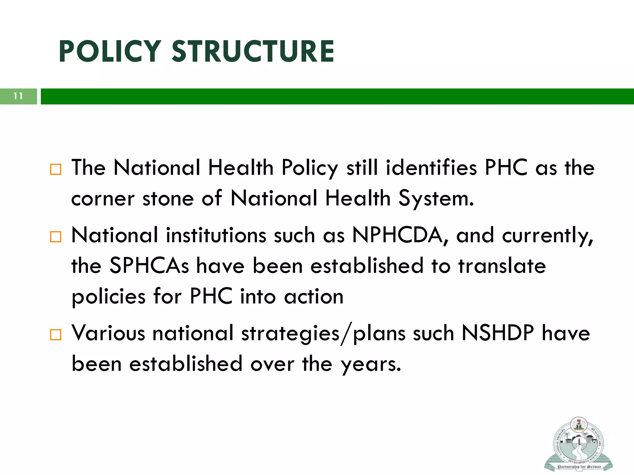 POLICY STRUCTURE
 The National Health Policy still identifies PHC as the
corner stone of National Health System.
 National institutions such as NPHCDA, and currently,
the SPHCAs have been established to translate
policies for PHC into action
 Various national strategies/plans such NSHDP have
been established over the years.
11
 