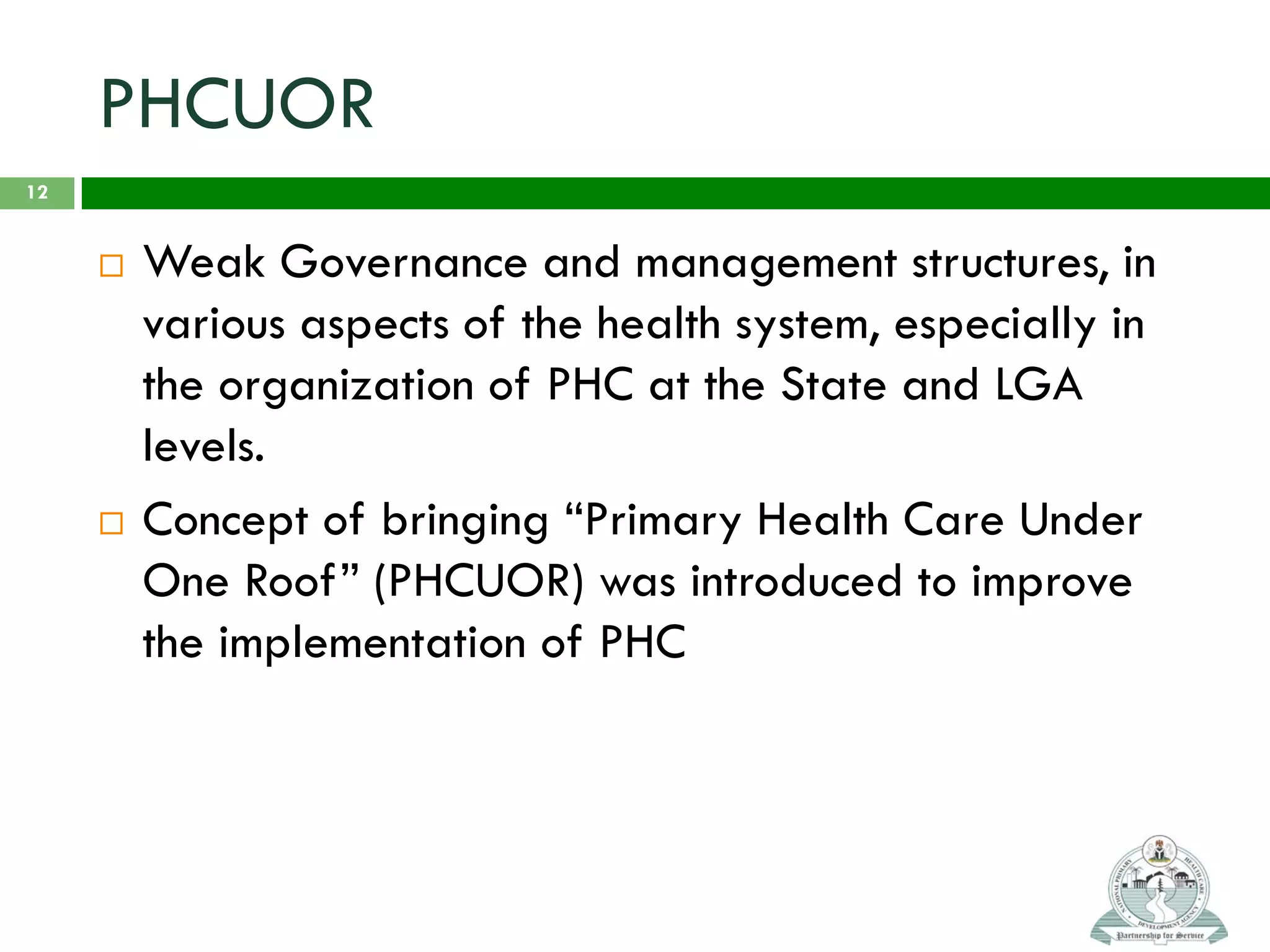 PHCUOR
 Weak Governance and management structures, in
various aspects of the health system, especially in
the organization of PHC at the State and LGA
levels.
 Concept of bringing “Primary Health Care Under
One Roof” (PHCUOR) was introduced to improve
the implementation of PHC
12
 