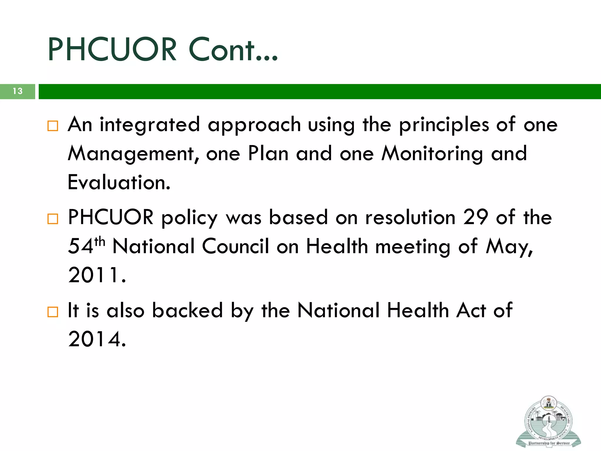 PHCUOR Cont...
 An integrated approach using the principles of one
Management, one Plan and one Monitoring and
Evaluation.
 PHCUOR policy was based on resolution 29 of the
54th National Council on Health meeting of May,
2011.
 It is also backed by the National Health Act of
2014.
13
 