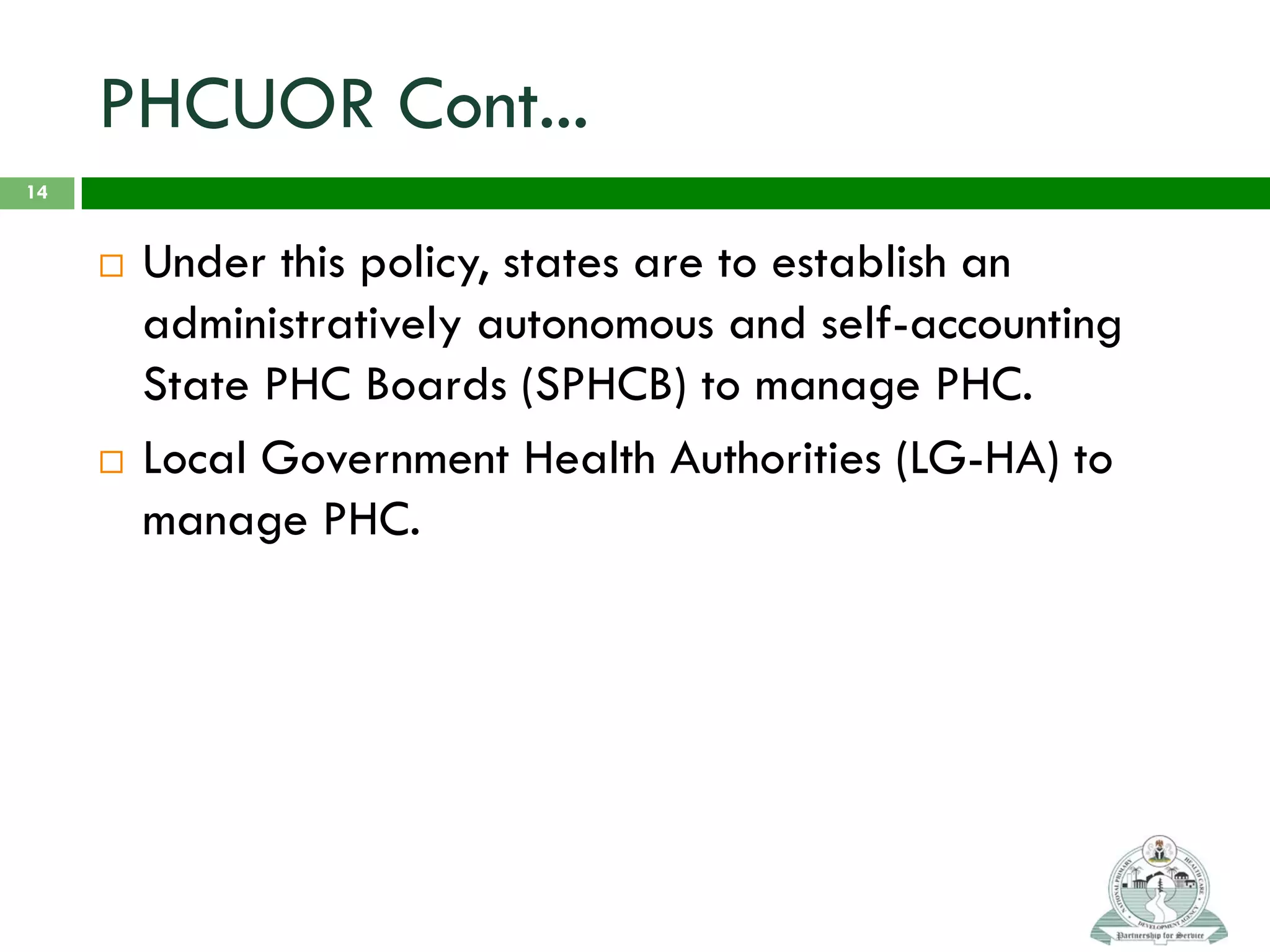 PHCUOR Cont...
 Under this policy, states are to establish an
administratively autonomous and self-accounting
State PHC Boards (SPHCB) to manage PHC.
 Local Government Health Authorities (LG-HA) to
manage PHC.
14
 