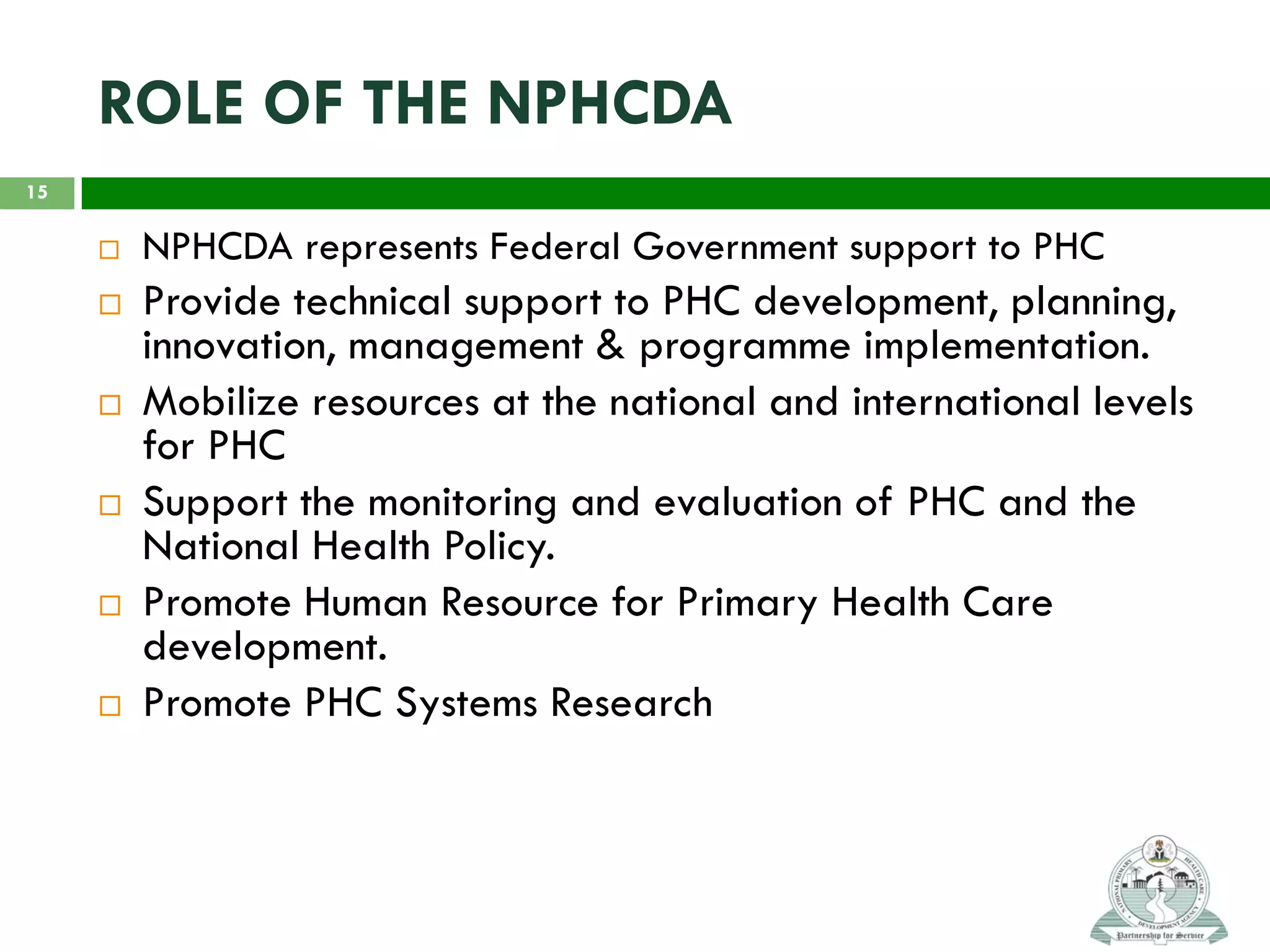 ROLE OF THE NPHCDA
 NPHCDA represents Federal Government support to PHC
 Provide technical support to PHC development, planning,
innovation, management & programme implementation.
 Mobilize resources at the national and international levels
for PHC
 Support the monitoring and evaluation of PHC and the
National Health Policy.
 Promote Human Resource for Primary Health Care
development.
 Promote PHC Systems Research
15
 