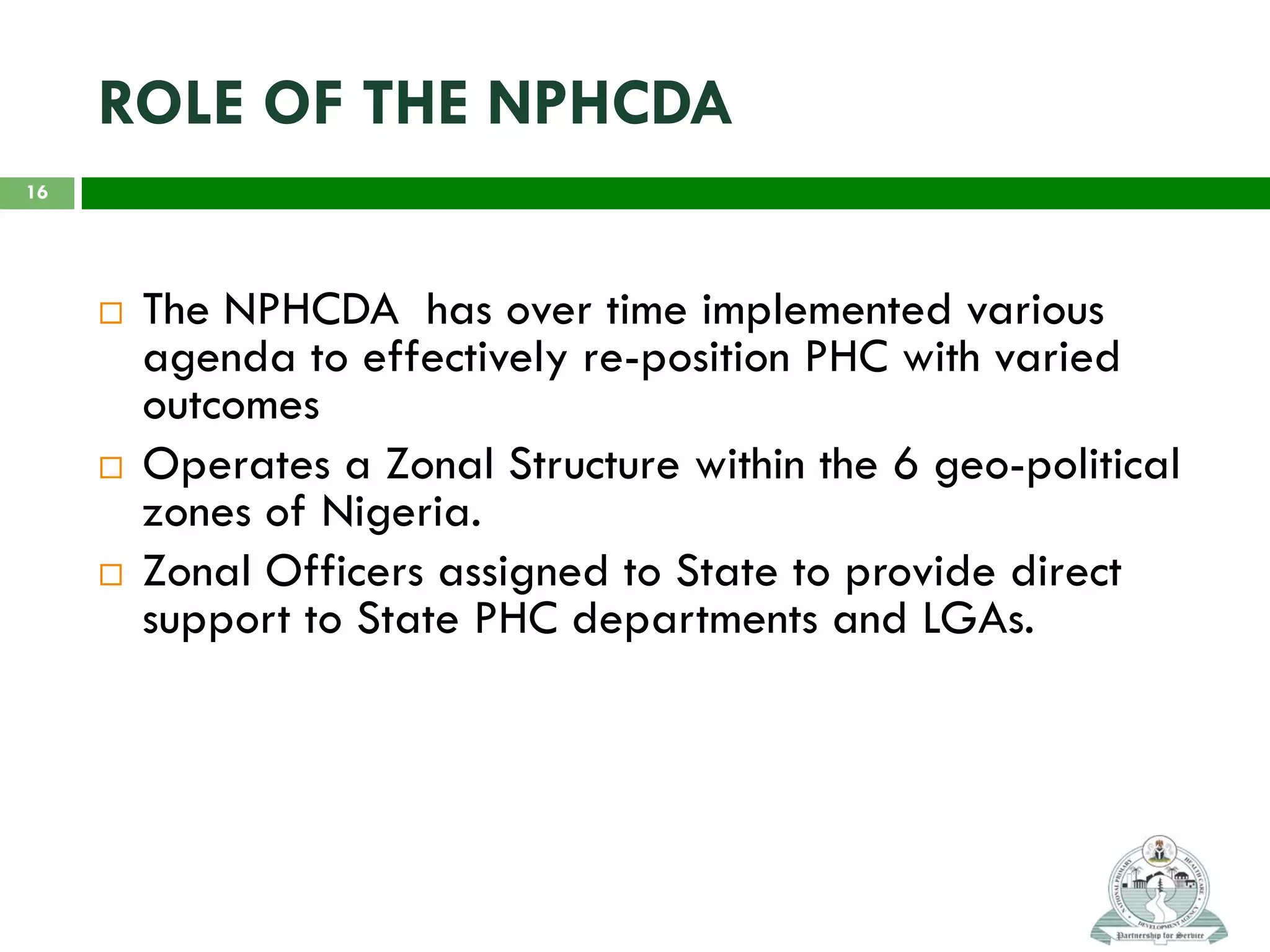 ROLE OF THE NPHCDA
 The NPHCDA has over time implemented various
agenda to effectively re-position PHC with varied
outcomes
 Operates a Zonal Structure within the 6 geo-political
zones of Nigeria.
 Zonal Officers assigned to State to provide direct
support to State PHC departments and LGAs.
16
 