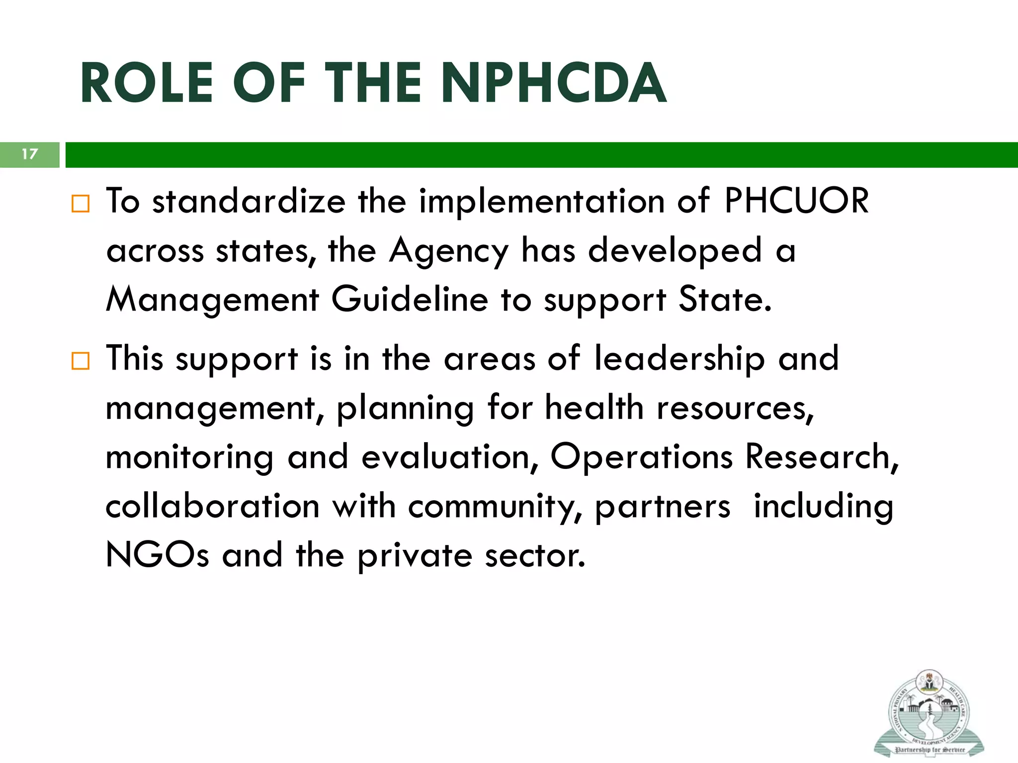 ROLE OF THE NPHCDA
 To standardize the implementation of PHCUOR
across states, the Agency has developed a
Management Guideline to support State.
 This support is in the areas of leadership and
management, planning for health resources,
monitoring and evaluation, Operations Research,
collaboration with community, partners including
NGOs and the private sector.
17
 