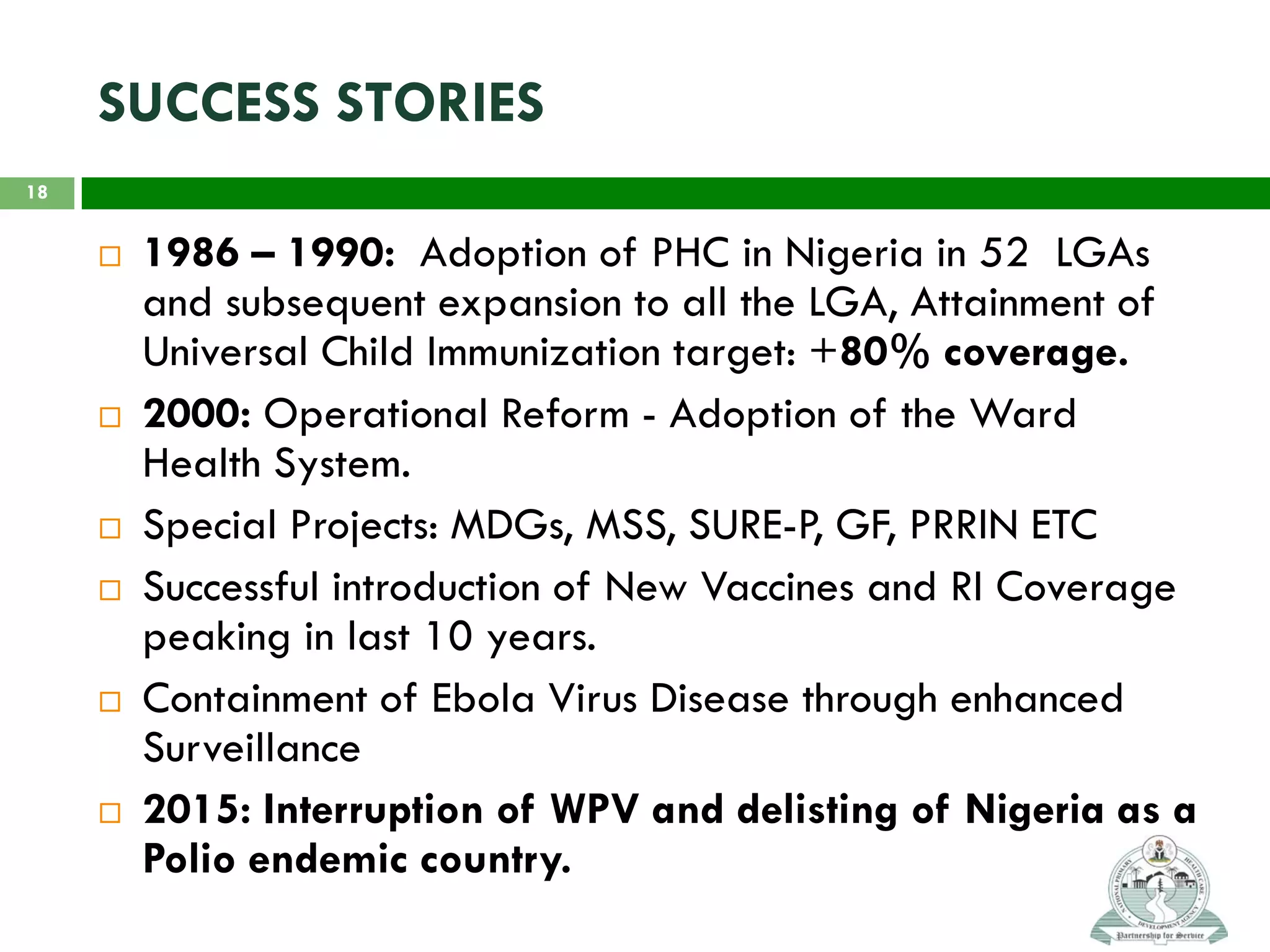 SUCCESS STORIES
 1986 – 1990: Adoption of PHC in Nigeria in 52 LGAs
and subsequent expansion to all the LGA, Attainment of
Universal Child Immunization target: +80% coverage.
 2000: Operational Reform - Adoption of the Ward
Health System.
 Special Projects: MDGs, MSS, SURE-P, GF, PRRIN ETC
 Successful introduction of New Vaccines and RI Coverage
peaking in last 10 years.
 Containment of Ebola Virus Disease through enhanced
Surveillance
 2015: Interruption of WPV and delisting of Nigeria as a
Polio endemic country.
18
 