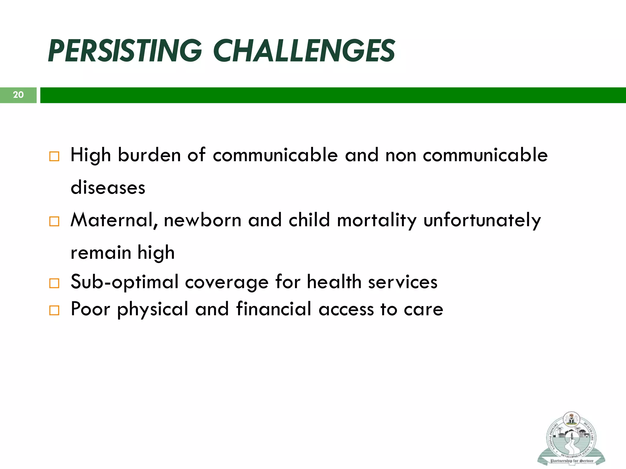 PERSISTING CHALLENGES
 High burden of communicable and non communicable
diseases
 Maternal, newborn and child mortality unfortunately
remain high
 Sub-optimal coverage for health services
 Poor physical and financial access to care
20
 