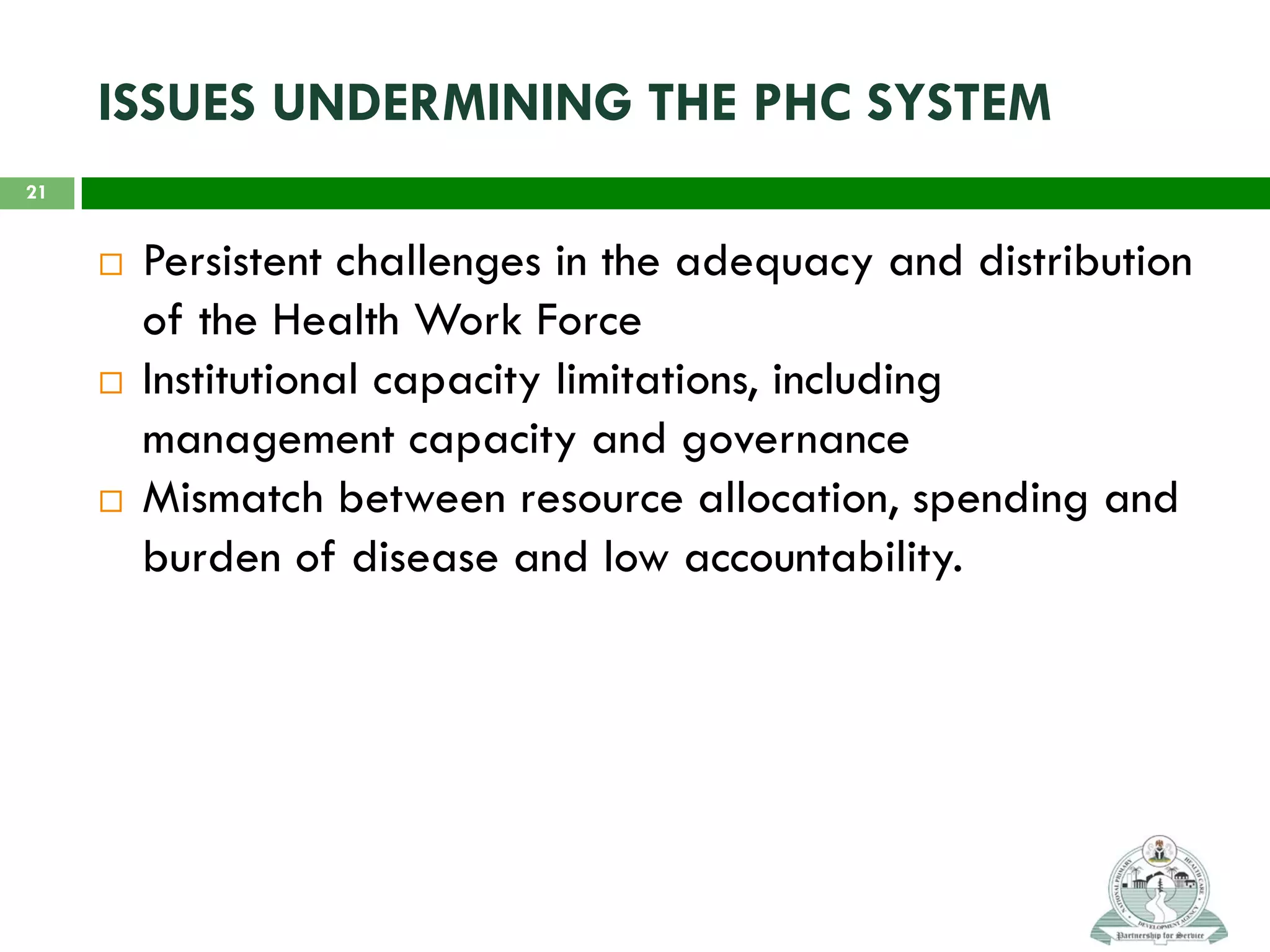 ISSUES UNDERMINING THE PHC SYSTEM
 Persistent challenges in the adequacy and distribution
of the Health Work Force
 Institutional capacity limitations, including
management capacity and governance
 Mismatch between resource allocation, spending and
burden of disease and low accountability.
21
 