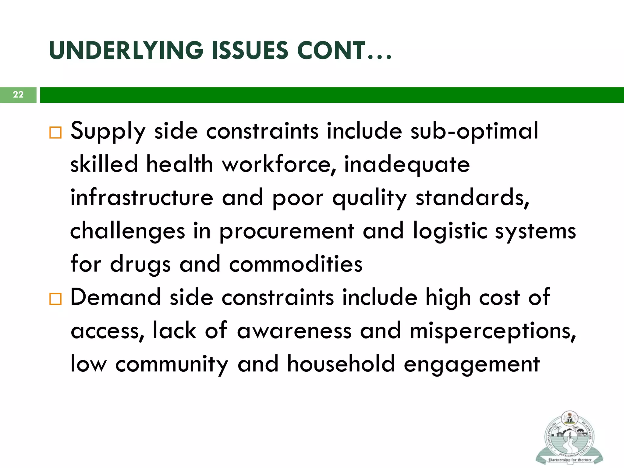 UNDERLYING ISSUES CONT…
 Supply side constraints include sub-optimal
skilled health workforce, inadequate
infrastructure and poor quality standards,
challenges in procurement and logistic systems
for drugs and commodities
 Demand side constraints include high cost of
access, lack of awareness and misperceptions,
low community and household engagement
22
 