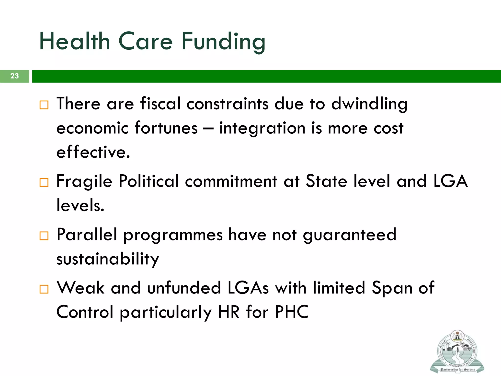 Health Care Funding
 There are fiscal constraints due to dwindling
economic fortunes – integration is more cost
effective.
 Fragile Political commitment at State level and LGA
levels.
 Parallel programmes have not guaranteed
sustainability
 Weak and unfunded LGAs with limited Span of
Control particularly HR for PHC
23
 