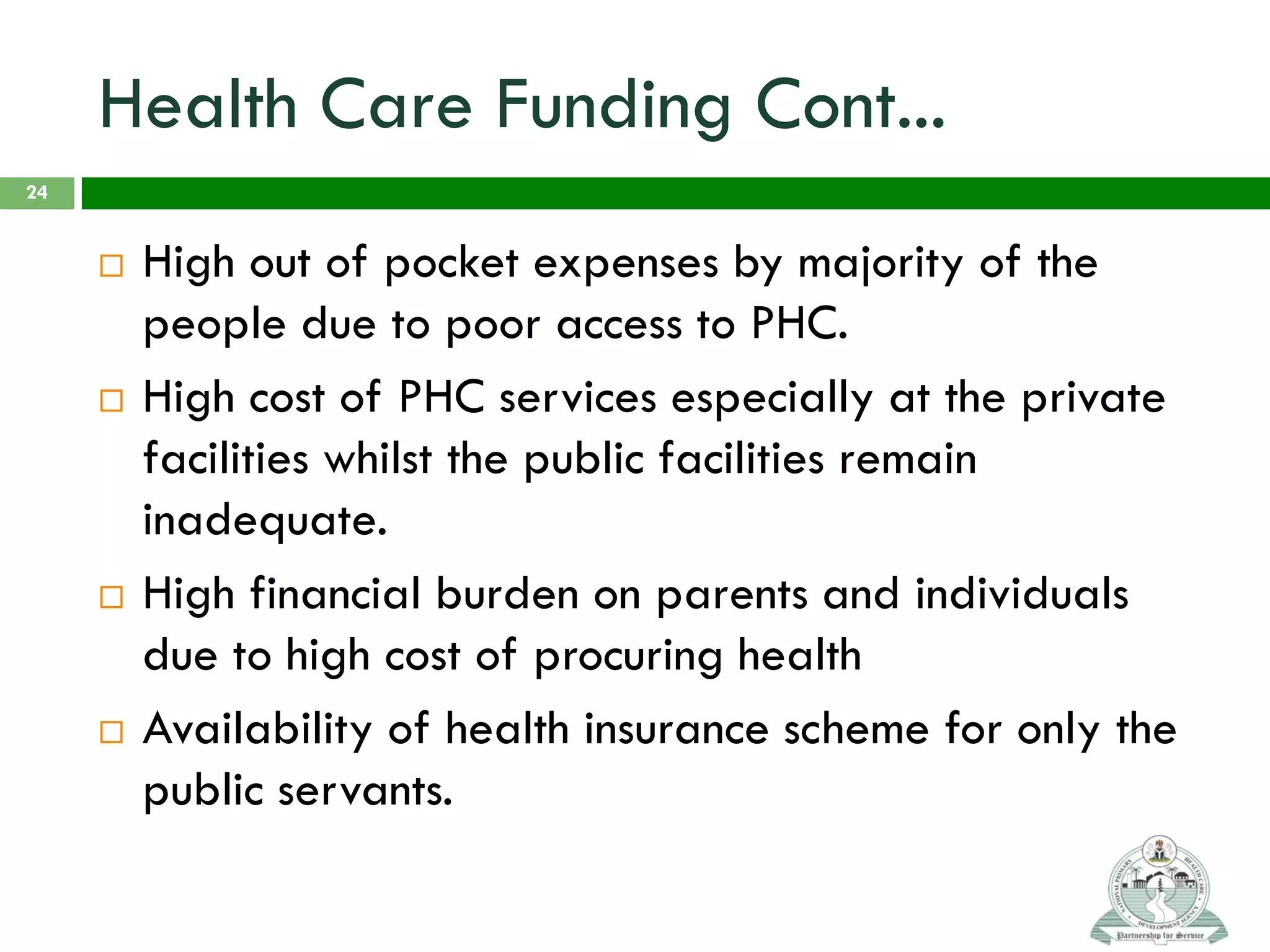 Health Care Funding Cont...
 High out of pocket expenses by majority of the
people due to poor access to PHC.
 High cost of PHC services especially at the private
facilities whilst the public facilities remain
inadequate.
 High financial burden on parents and individuals
due to high cost of procuring health
 Availability of health insurance scheme for only the
public servants.
24
 