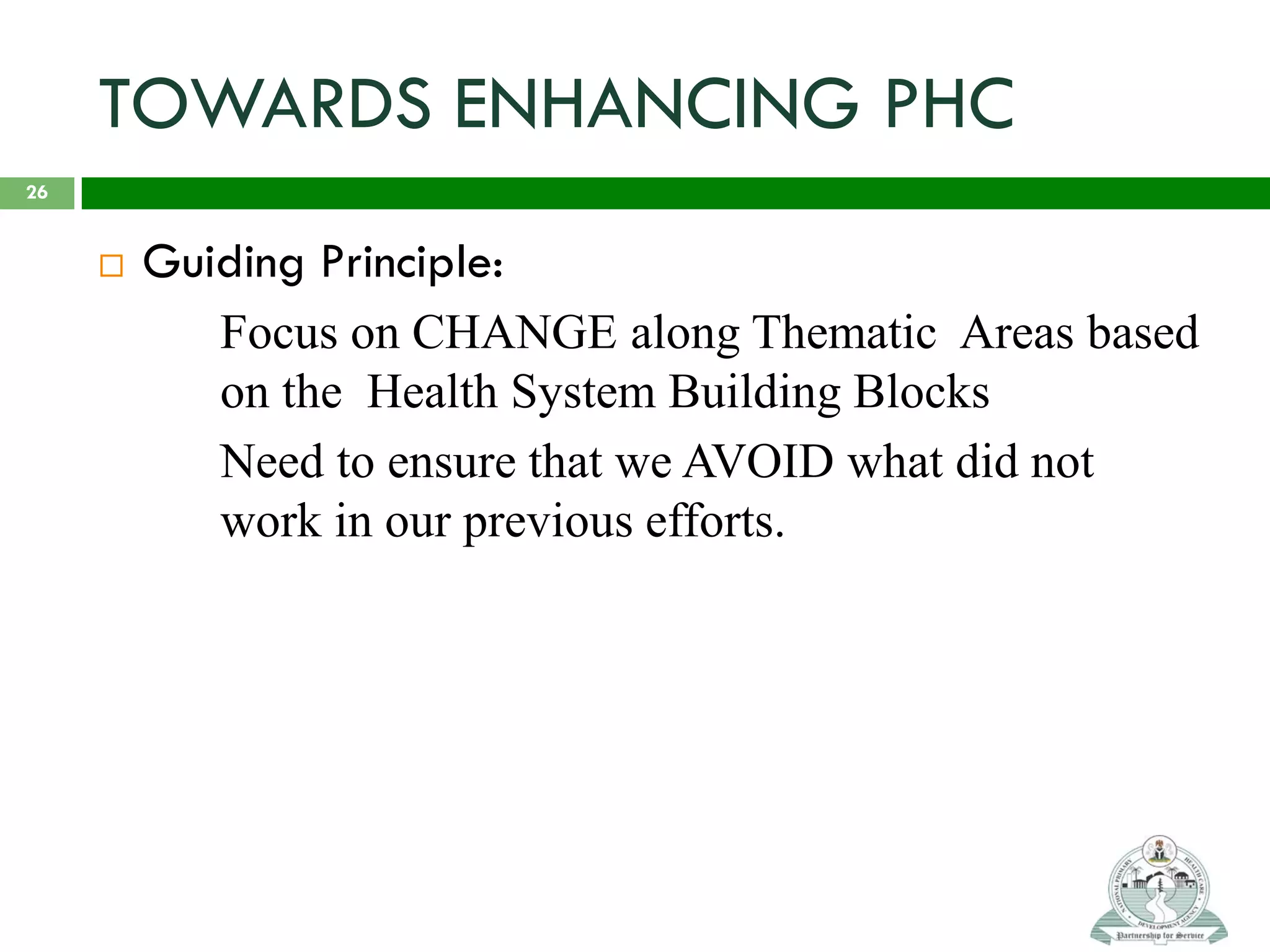 TOWARDS ENHANCING PHC
 Guiding Principle:
Focus on CHANGE along Thematic Areas based
on the Health System Building Blocks
Need to ensure that we AVOID what did not
work in our previous efforts.
26
 