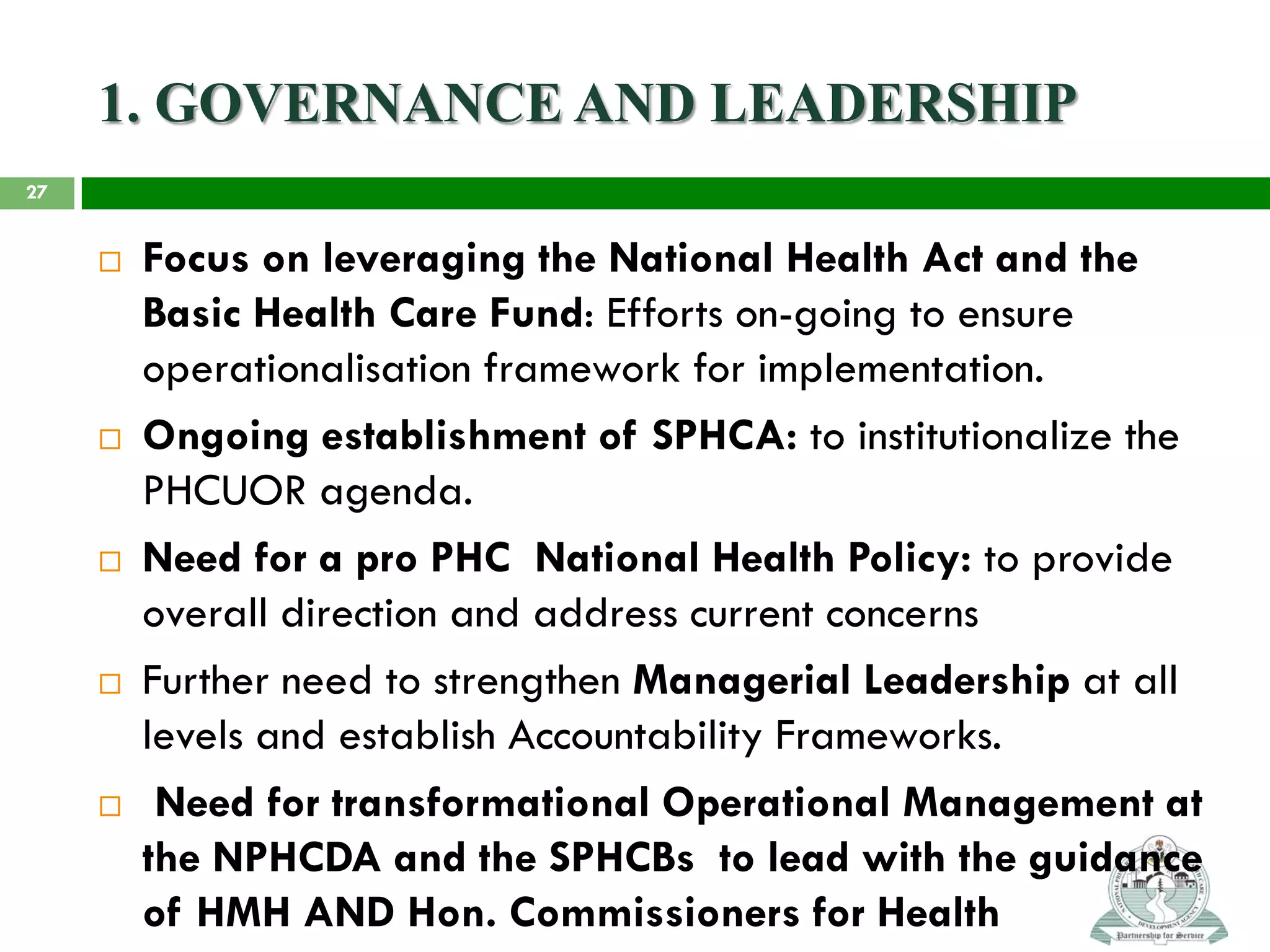 1. GOVERNANCE AND LEADERSHIP
 Focus on leveraging the National Health Act and the
Basic Health Care Fund: Efforts on-going to ensure
operationalisation framework for implementation.
 Ongoing establishment of SPHCA: to institutionalize the
PHCUOR agenda.
 Need for a pro PHC National Health Policy: to provide
overall direction and address current concerns
 Further need to strengthen Managerial Leadership at all
levels and establish Accountability Frameworks.
 Need for transformational Operational Management at
the NPHCDA and the SPHCBs to lead with the guidance
of HMH AND Hon. Commissioners for Health
27
 