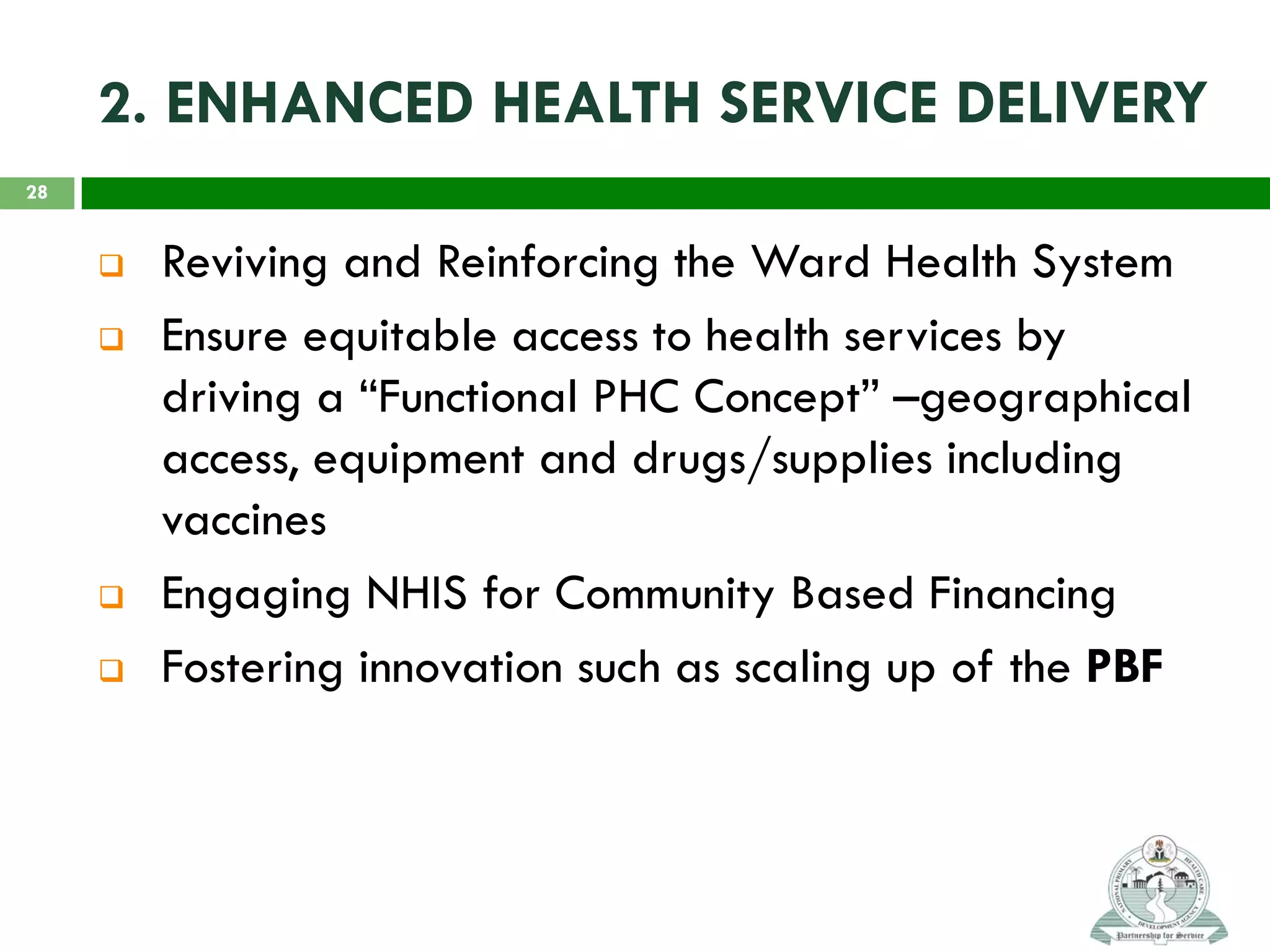 2. ENHANCED HEALTH SERVICE DELIVERY
 Reviving and Reinforcing the Ward Health System
 Ensure equitable access to health services by
driving a “Functional PHC Concept” –geographical
access, equipment and drugs/supplies including
vaccines
 Engaging NHIS for Community Based Financing
 Fostering innovation such as scaling up of the PBF
28
 