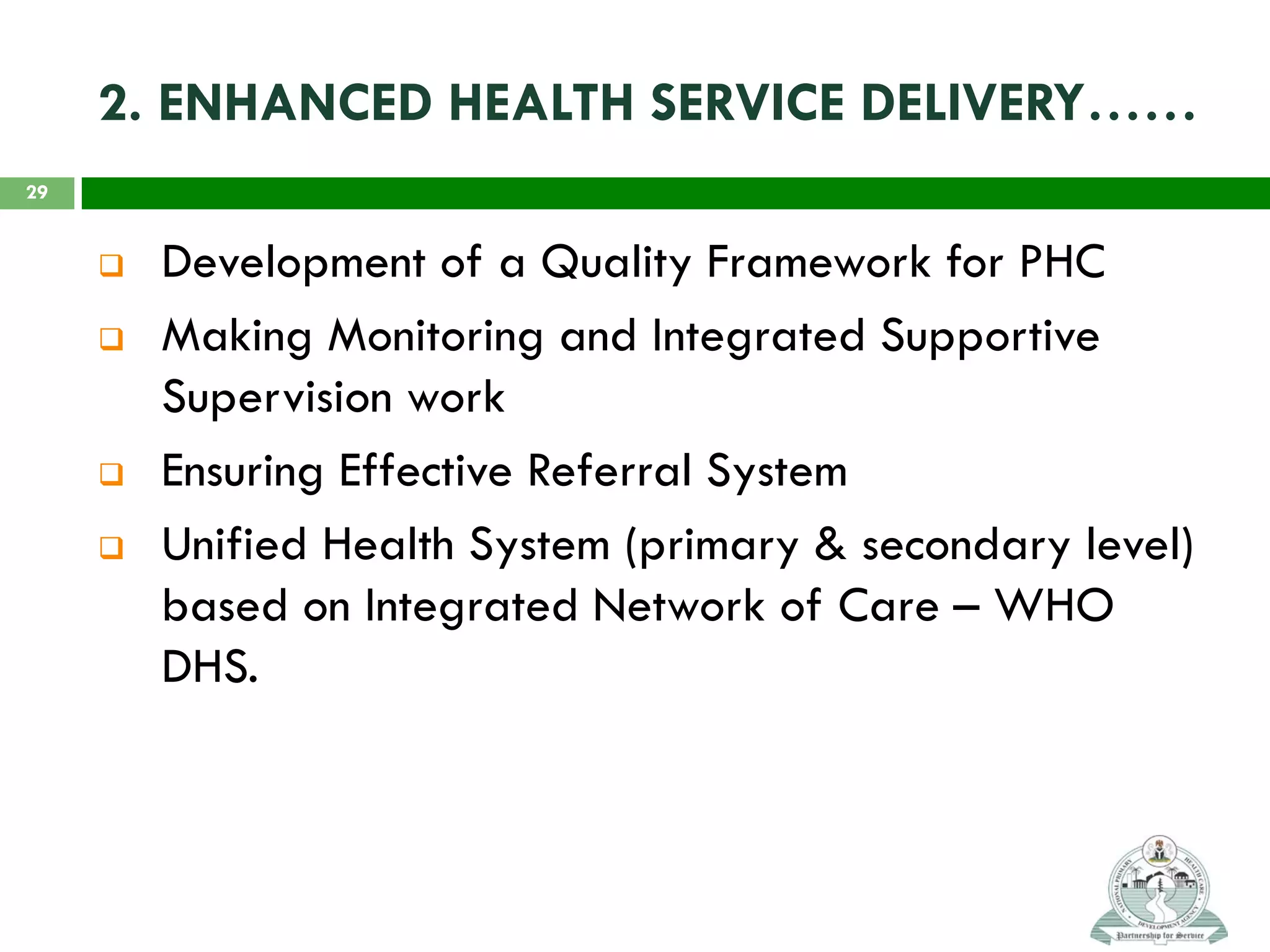 2. ENHANCED HEALTH SERVICE DELIVERY……
 Development of a Quality Framework for PHC
 Making Monitoring and Integrated Supportive
Supervision work
 Ensuring Effective Referral System
 Unified Health System (primary & secondary level)
based on Integrated Network of Care – WHO
DHS.
29
 