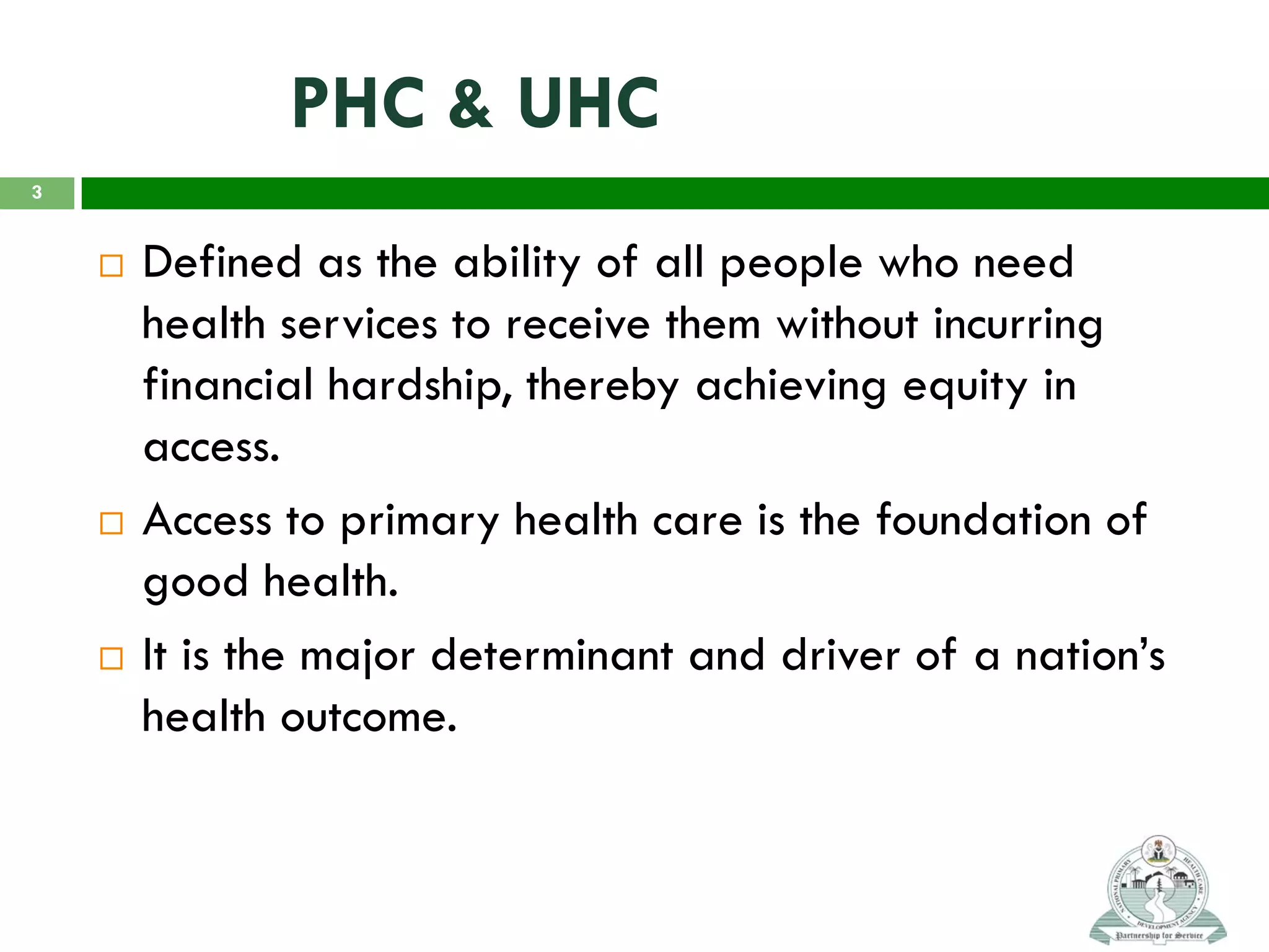 PHC & UHC
 Defined as the ability of all people who need
health services to receive them without incurring
financial hardship, thereby achieving equity in
access.
 Access to primary health care is the foundation of
good health.
 It is the major determinant and driver of a nation’s
health outcome.
3
 