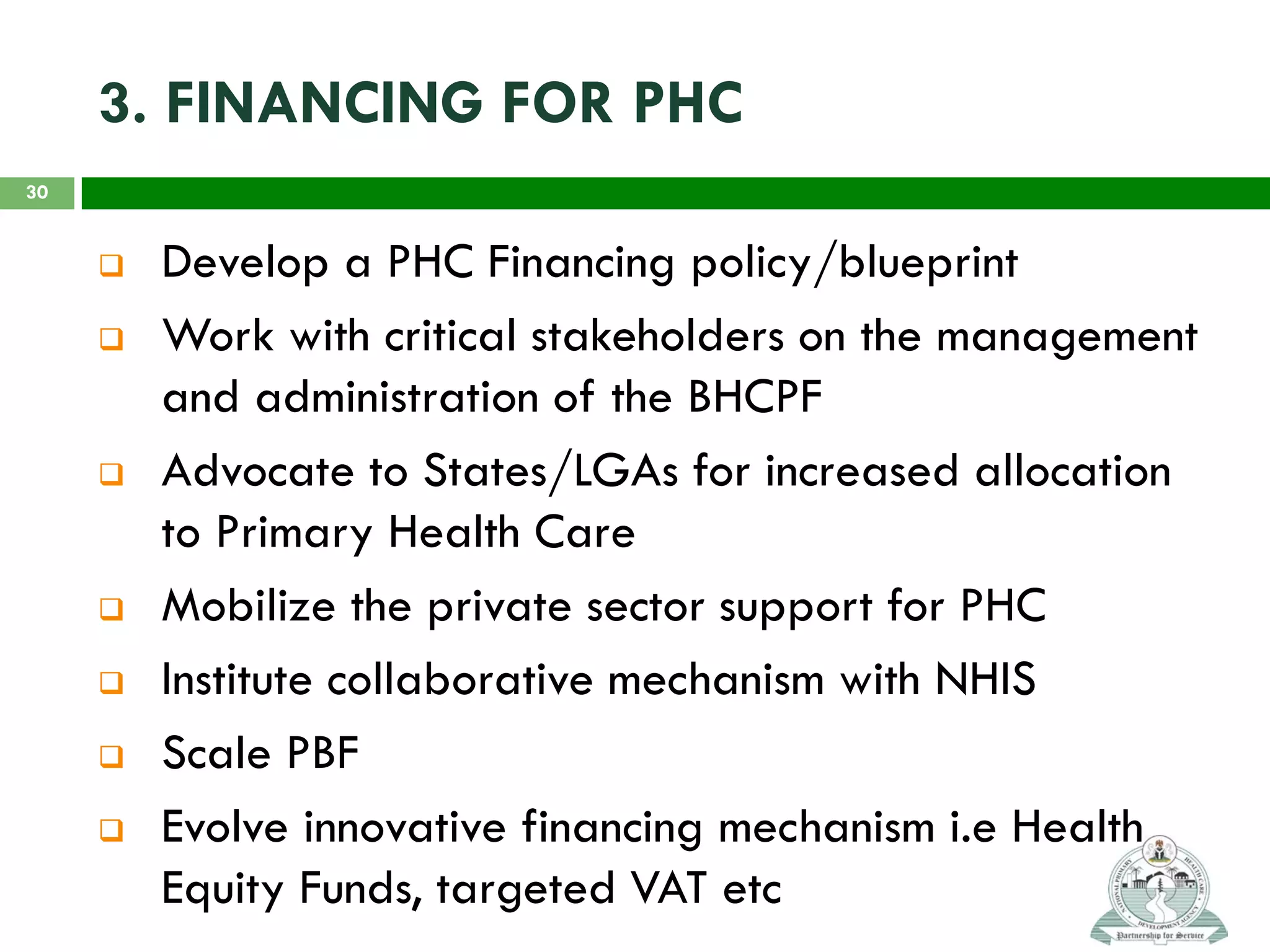 3. FINANCING FOR PHC
 Develop a PHC Financing policy/blueprint
 Work with critical stakeholders on the management
and administration of the BHCPF
 Advocate to States/LGAs for increased allocation
to Primary Health Care
 Mobilize the private sector support for PHC
 Institute collaborative mechanism with NHIS
 Scale PBF
 Evolve innovative financing mechanism i.e Health
Equity Funds, targeted VAT etc
30
 