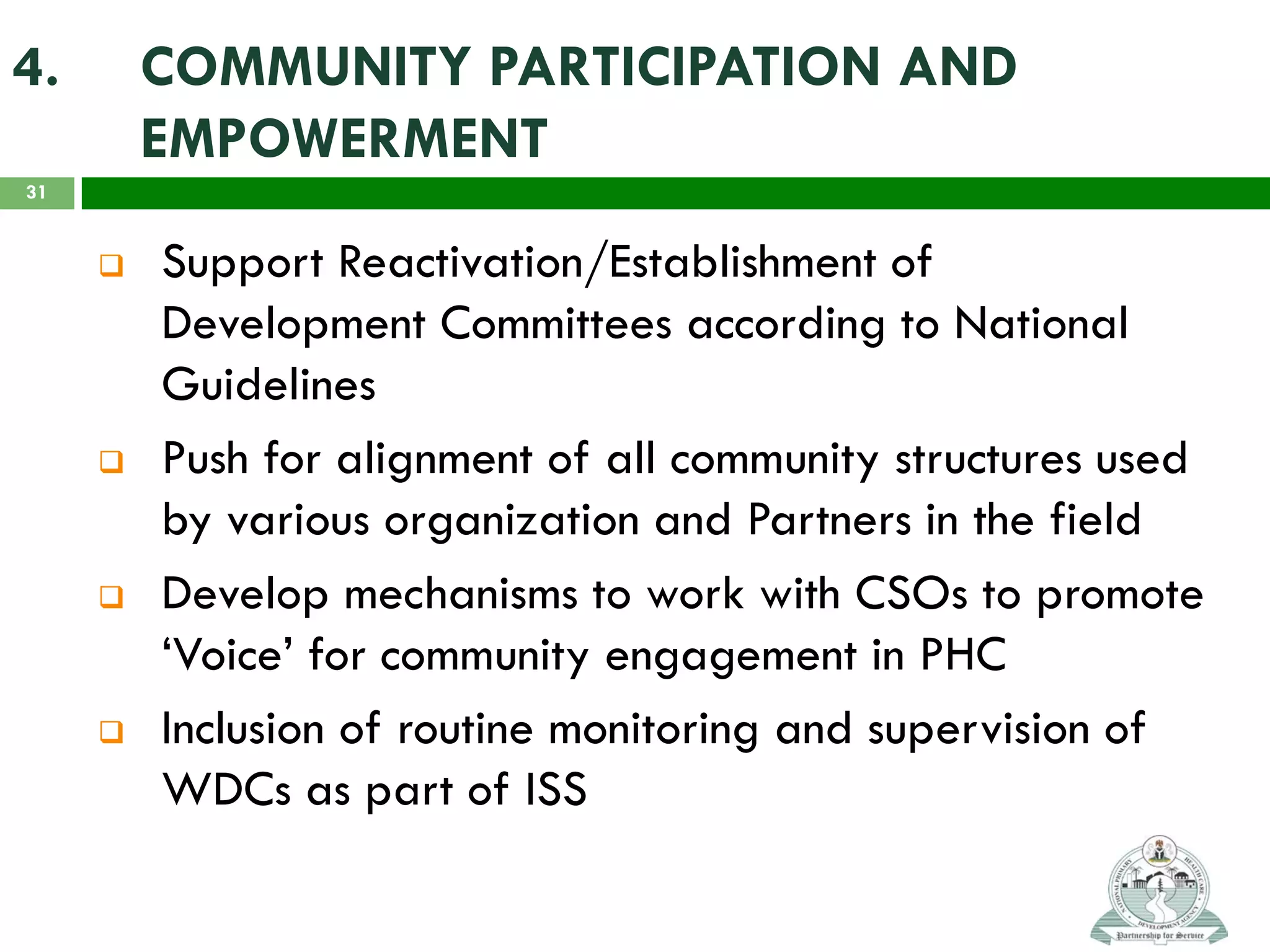 4. COMMUNITY PARTICIPATION AND
EMPOWERMENT
 Support Reactivation/Establishment of
Development Committees according to National
Guidelines
 Push for alignment of all community structures used
by various organization and Partners in the field
 Develop mechanisms to work with CSOs to promote
‘Voice’ for community engagement in PHC
 Inclusion of routine monitoring and supervision of
WDCs as part of ISS
31
 