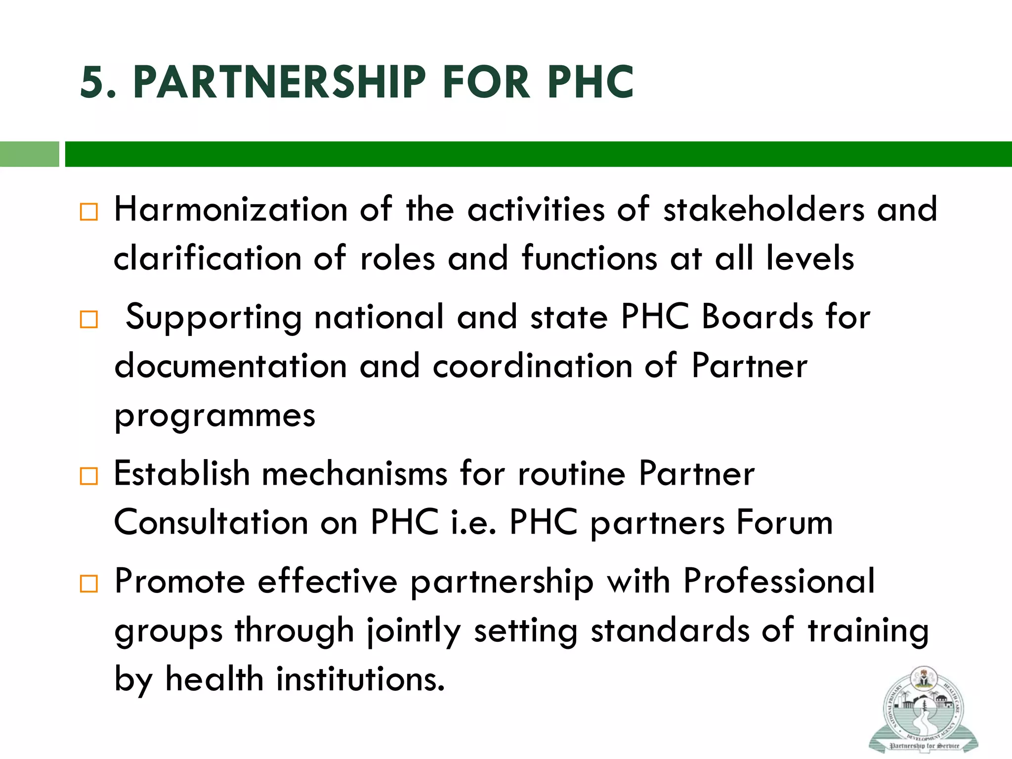 5. PARTNERSHIP FOR PHC
 Harmonization of the activities of stakeholders and
clarification of roles and functions at all levels
 Supporting national and state PHC Boards for
documentation and coordination of Partner
programmes
 Establish mechanisms for routine Partner
Consultation on PHC i.e. PHC partners Forum
 Promote effective partnership with Professional
groups through jointly setting standards of training
by health institutions.
 