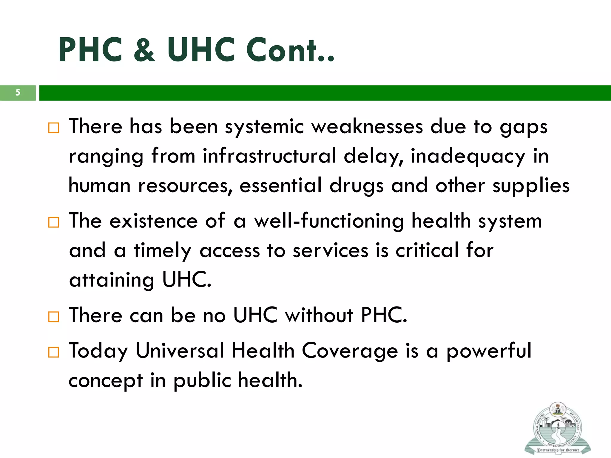 PHC & UHC Cont..
 There has been systemic weaknesses due to gaps
ranging from infrastructural delay, inadequacy in
human resources, essential drugs and other supplies
 The existence of a well-functioning health system
and a timely access to services is critical for
attaining UHC.
 There can be no UHC without PHC.
 Today Universal Health Coverage is a powerful
concept in public health.
5
 
