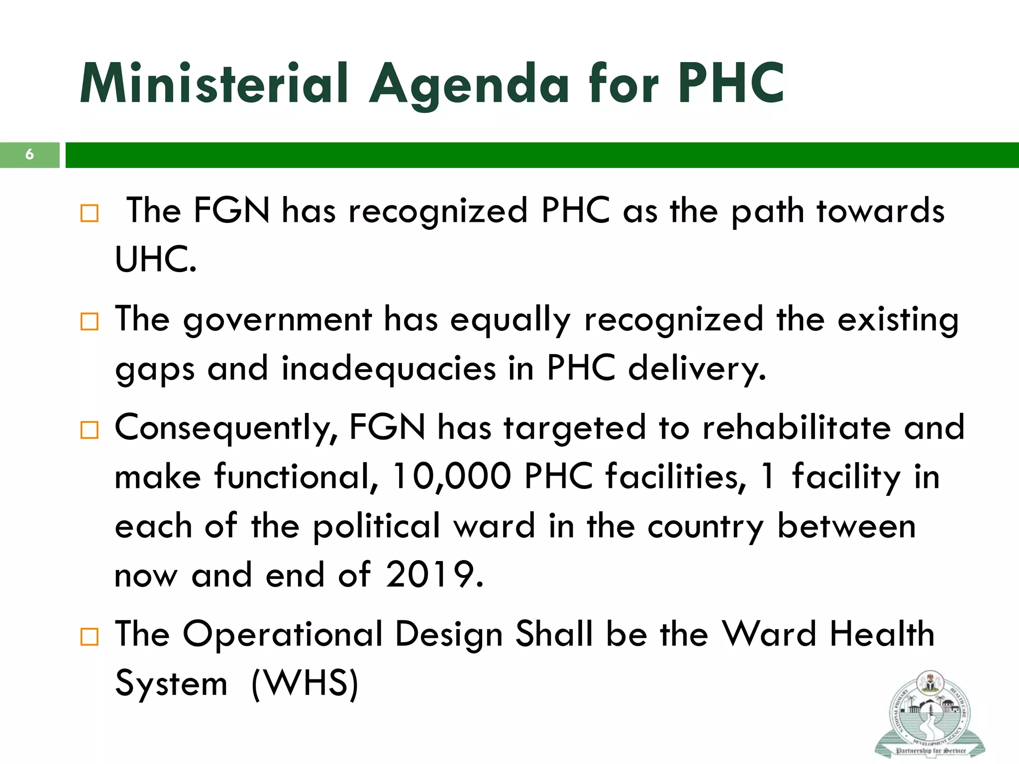 Ministerial Agenda for PHC
 The FGN has recognized PHC as the path towards
UHC.
 The government has equally recognized the existing
gaps and inadequacies in PHC delivery.
 Consequently, FGN has targeted to rehabilitate and
make functional, 10,000 PHC facilities, 1 facility in
each of the political ward in the country between
now and end of 2019.
 The Operational Design Shall be the Ward Health
System (WHS)
6
 