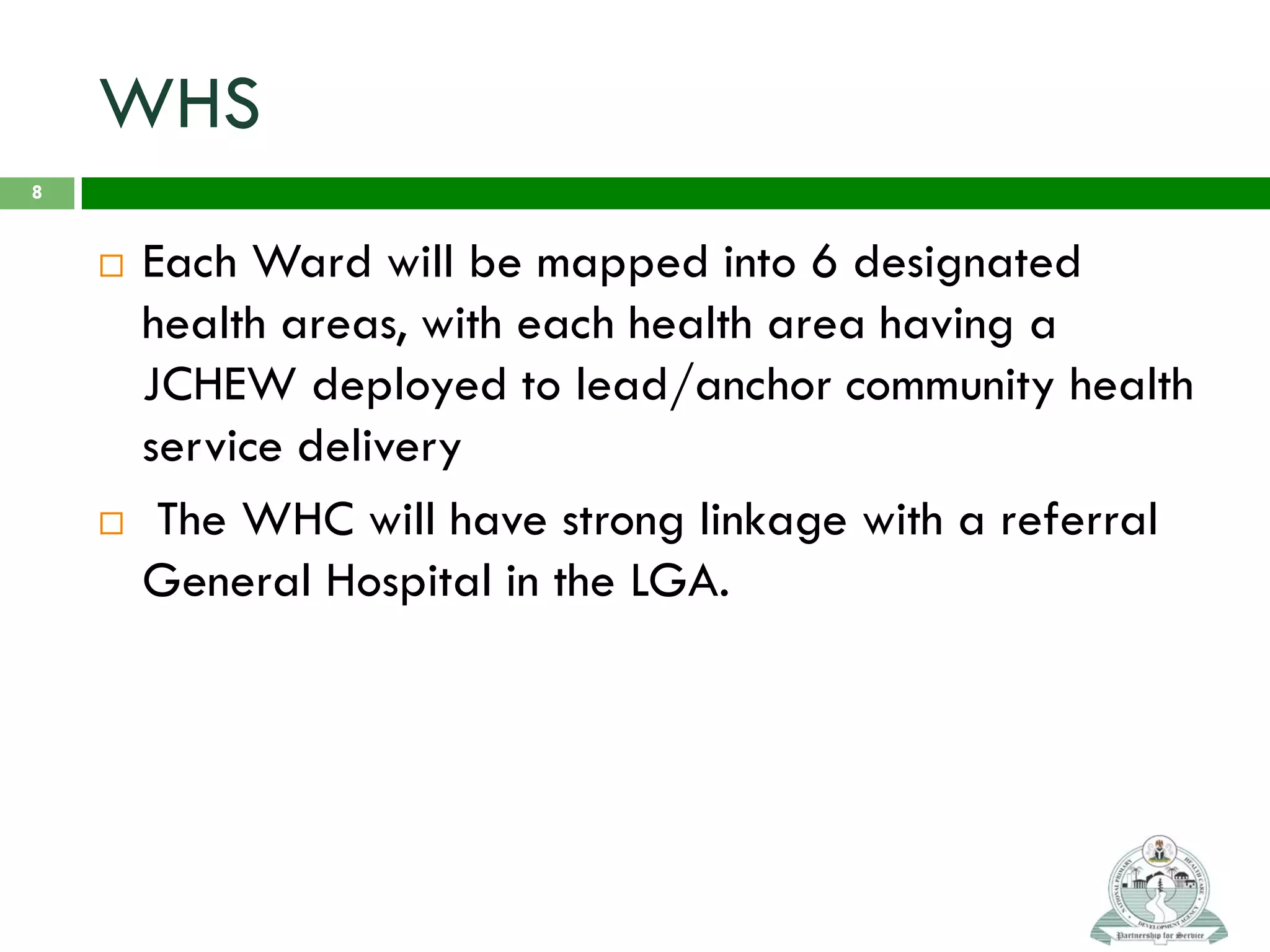 WHS
 Each Ward will be mapped into 6 designated
health areas, with each health area having a
JCHEW deployed to lead/anchor community health
service delivery
 The WHC will have strong linkage with a referral
General Hospital in the LGA.
8
 