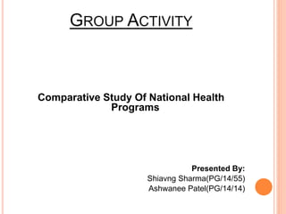 GROUP ACTIVITY 
Comparative Study Of National Health 
Programs 
Presented By: 
Shiavng Sharma(PG/14/55) 
Ashwanee Patel(PG/14/14) 
 