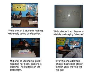 Wide shot of 5 students looking extremely bored on detention. Wide shot of the. classroom whiteboard saying “silence” Mid shot of Stephanie ‘geek’ Reading her book, camera is tracking The students in the classroom.  over the shoulder/mid-shot of basketball player Shaun ‘jock’ Playing wit his ball  