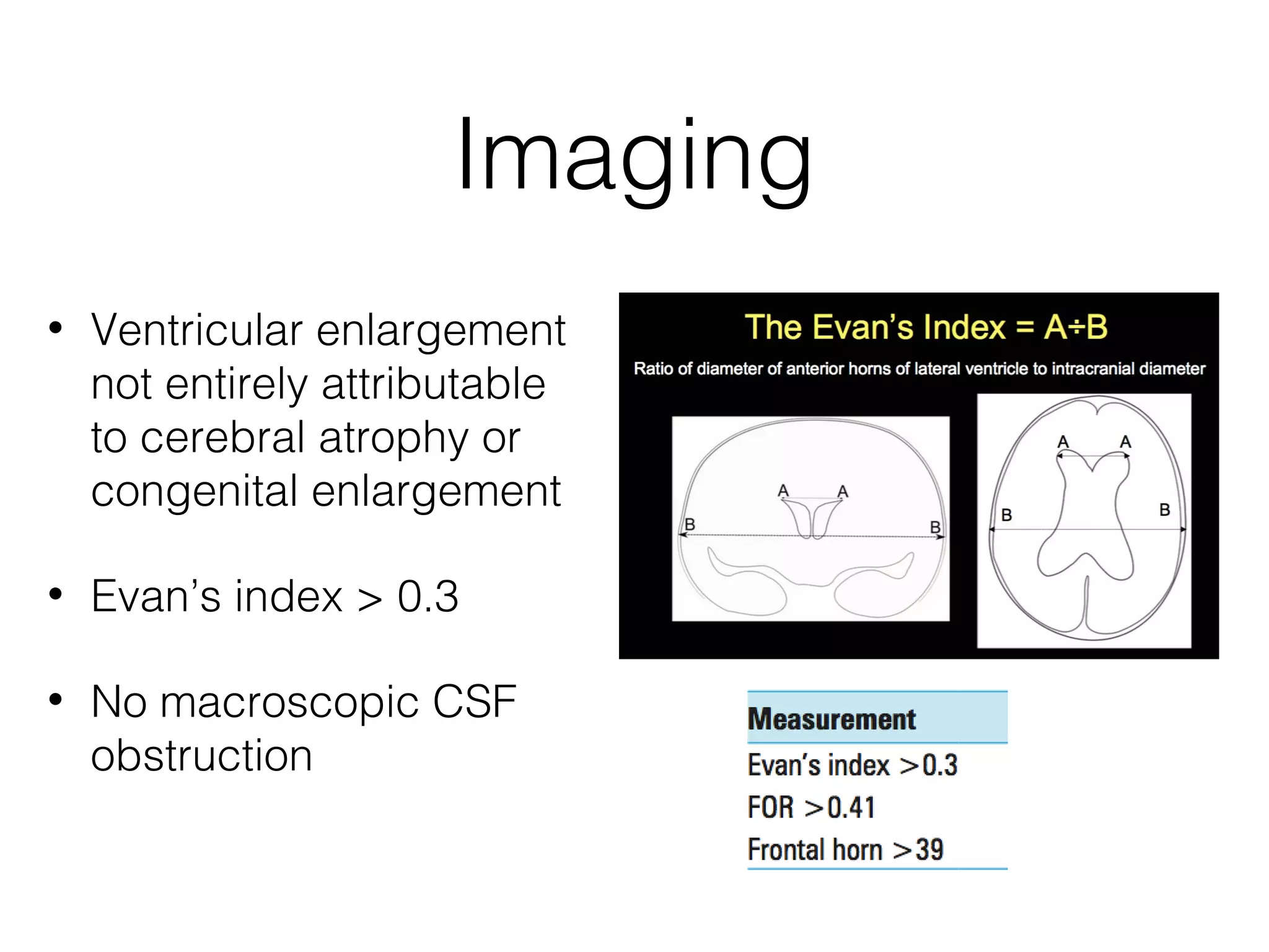 Imaging
• Ventricular enlargement
not entirely attributable
to cerebral atrophy or
congenital enlargement
• Evan’s index > 0.3
• No macroscopic CSF
obstruction
 