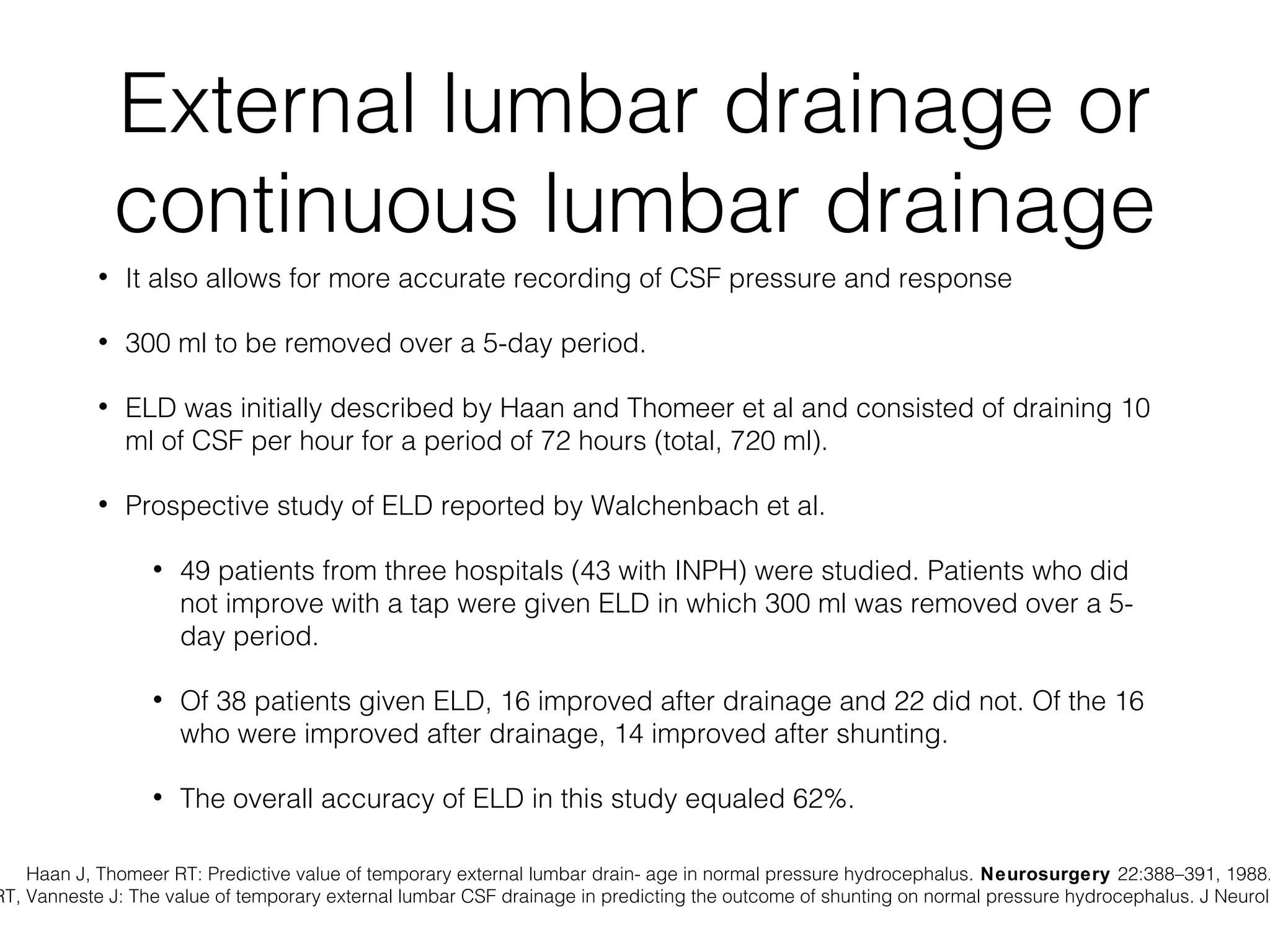 External lumbar drainage or
continuous lumbar drainage
• It also allows for more accurate recording of CSF pressure and response
• 300 ml to be removed over a 5-day period.
• ELD was initially described by Haan and Thomeer et al and consisted of draining 10
ml of CSF per hour for a period of 72 hours (total, 720 ml).
• Prospective study of ELD reported by Walchenbach et al.
• 49 patients from three hospitals (43 with INPH) were studied. Patients who did
not improve with a tap were given ELD in which 300 ml was removed over a 5-
day period.
• Of 38 patients given ELD, 16 improved after drainage and 22 did not. Of the 16
who were improved after drainage, 14 improved after shunting.
• The overall accuracy of ELD in this study equaled 62%.
Haan J, Thomeer RT: Predictive value of temporary external lumbar drain- age in normal pressure hydrocephalus. Neurosurgery 22:388–391, 1988.
RT, Vanneste J: The value of temporary external lumbar CSF drainage in predicting the outcome of shunting on normal pressure hydrocephalus. J Neurol
 