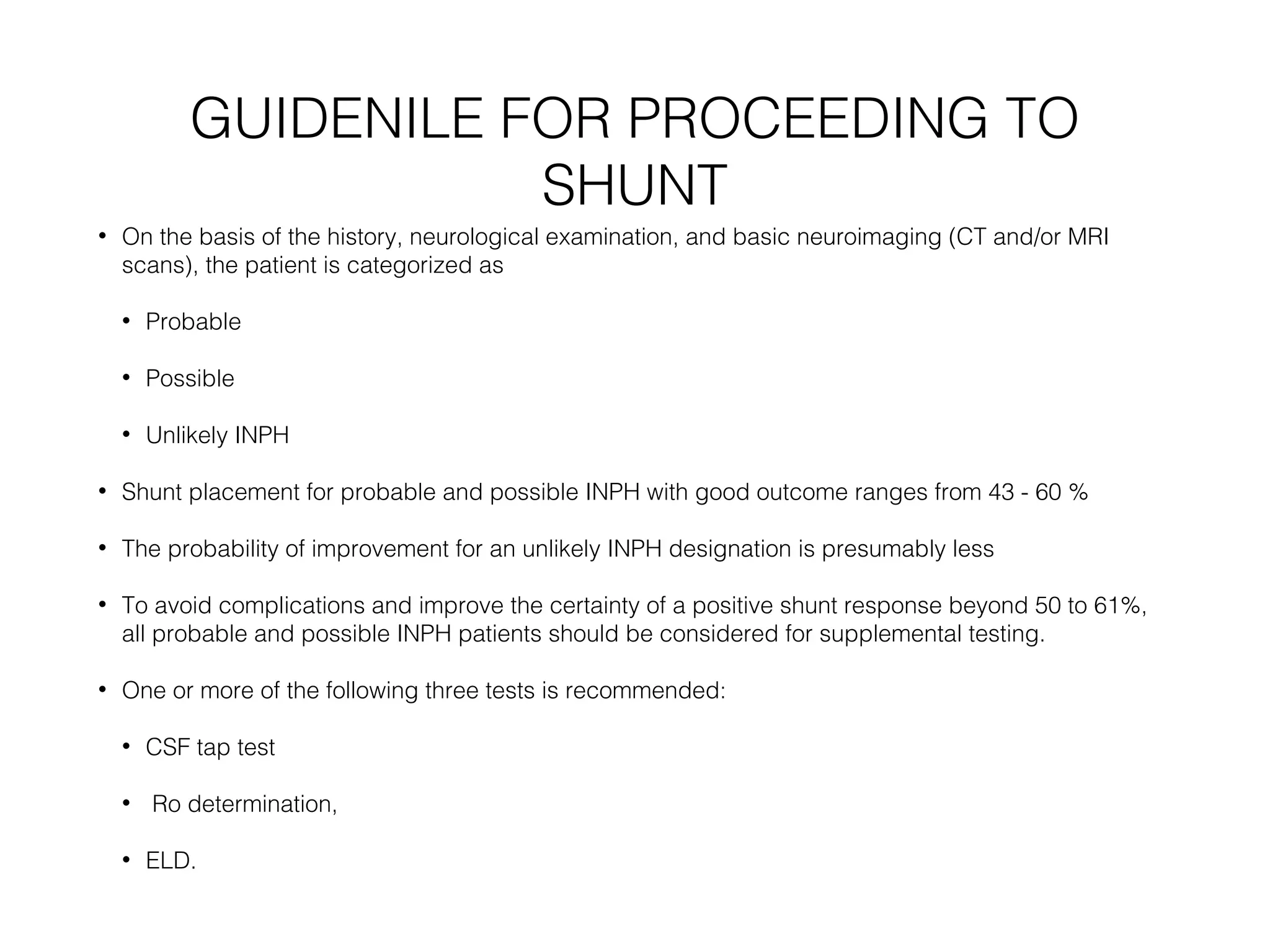 GUIDENILE FOR PROCEEDING TO
SHUNT
• On the basis of the history, neurological examination, and basic neuroimaging (CT and/or MRI
scans), the patient is categorized as
• Probable
• Possible
• Unlikely INPH
• Shunt placement for probable and possible INPH with good outcome ranges from 43 - 60 %
• The probability of improvement for an unlikely INPH designation is presumably less
• To avoid complications and improve the certainty of a positive shunt response beyond 50 to 61%,
all probable and possible INPH patients should be considered for supplemental testing.
• One or more of the following three tests is recommended:
• CSF tap test
• Ro determination,
• ELD.
 