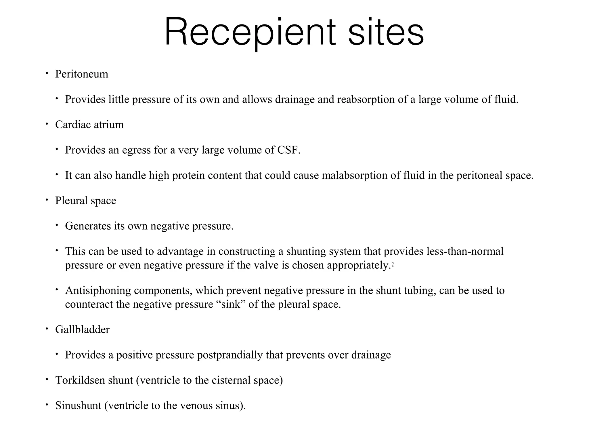 Recepient sites
• Peritoneum
• Provides little pressure of its own and allows drainage and reabsorption of a large volume of fluid.
• Cardiac atrium
• Provides an egress for a very large volume of CSF.
• It can also handle high protein content that could cause malabsorption of fluid in the peritoneal space.
• Pleural space
• Generates its own negative pressure.
• This can be used to advantage in constructing a shunting system that provides less-than-normal
pressure or even negative pressure if the valve is chosen appropriately.2
• Antisiphoning components, which prevent negative pressure in the shunt tubing, can be used to
counteract the negative pressure “sink” of the pleural space.
• Gallbladder
• Provides a positive pressure postprandially that prevents over drainage
• Torkildsen shunt (ventricle to the cisternal space)
• Sinushunt (ventricle to the venous sinus).
 