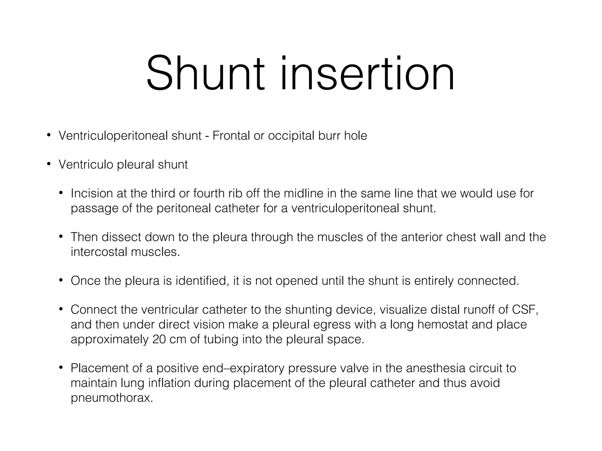Shunt insertion
• Ventriculoperitoneal shunt - Frontal or occipital burr hole
• Ventriculo pleural shunt
• Incision at the third or fourth rib off the midline in the same line that we would use for
passage of the peritoneal catheter for a ventriculoperitoneal shunt.
• Then dissect down to the pleura through the muscles of the anterior chest wall and the
intercostal muscles.
• Once the pleura is identified, it is not opened until the shunt is entirely connected.
• Connect the ventricular catheter to the shunting device, visualize distal runoff of CSF,
and then under direct vision make a pleural egress with a long hemostat and place
approximately 20 cm of tubing into the pleural space.
• Placement of a positive end–expiratory pressure valve in the anesthesia circuit to
maintain lung inflation during placement of the pleural catheter and thus avoid
pneumothorax.
 