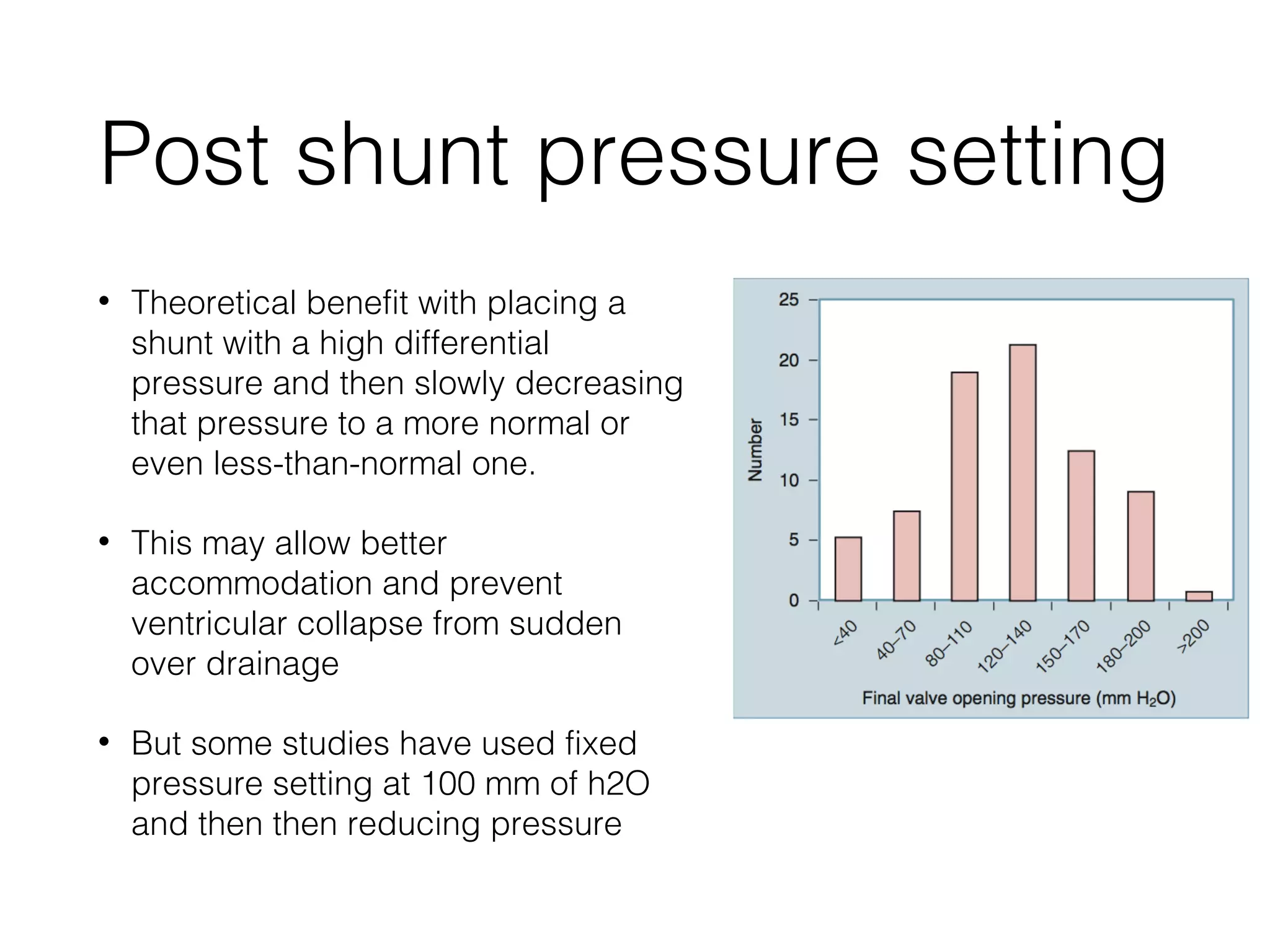 Post shunt pressure setting
• Theoretical benefit with placing a
shunt with a high differential
pressure and then slowly decreasing
that pressure to a more normal or
even less-than-normal one.
• This may allow better
accommodation and prevent
ventricular collapse from sudden
over drainage
• But some studies have used fixed
pressure setting at 100 mm of h2O
and then then reducing pressure
 