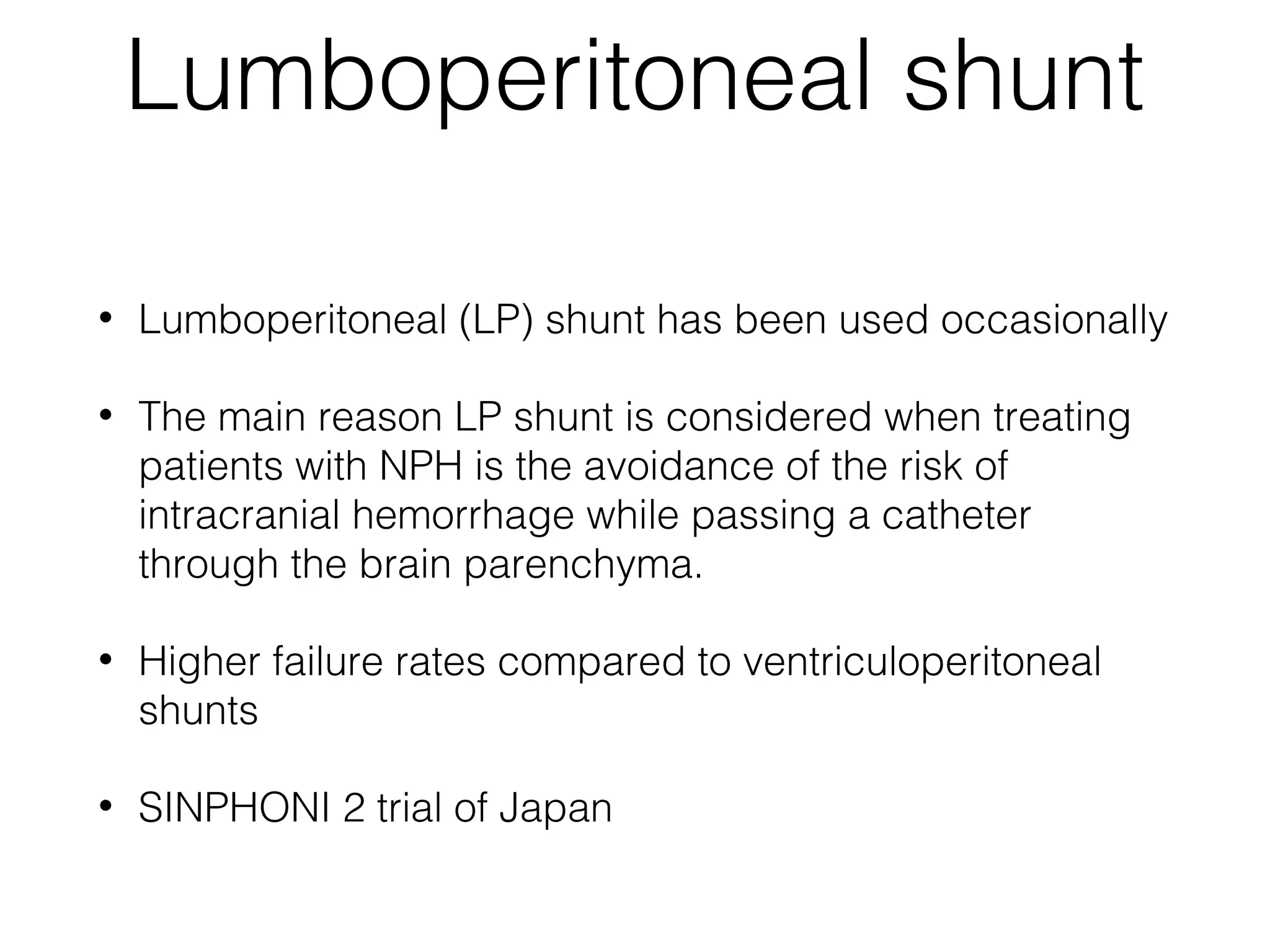 Lumboperitoneal shunt
• Lumboperitoneal (LP) shunt has been used occasionally
• The main reason LP shunt is considered when treating
patients with NPH is the avoidance of the risk of 
intracranial hemorrhage while passing a catheter
through the brain parenchyma.
• Higher failure rates compared to ventriculoperitoneal
shunts
• SINPHONI 2 trial of Japan
 