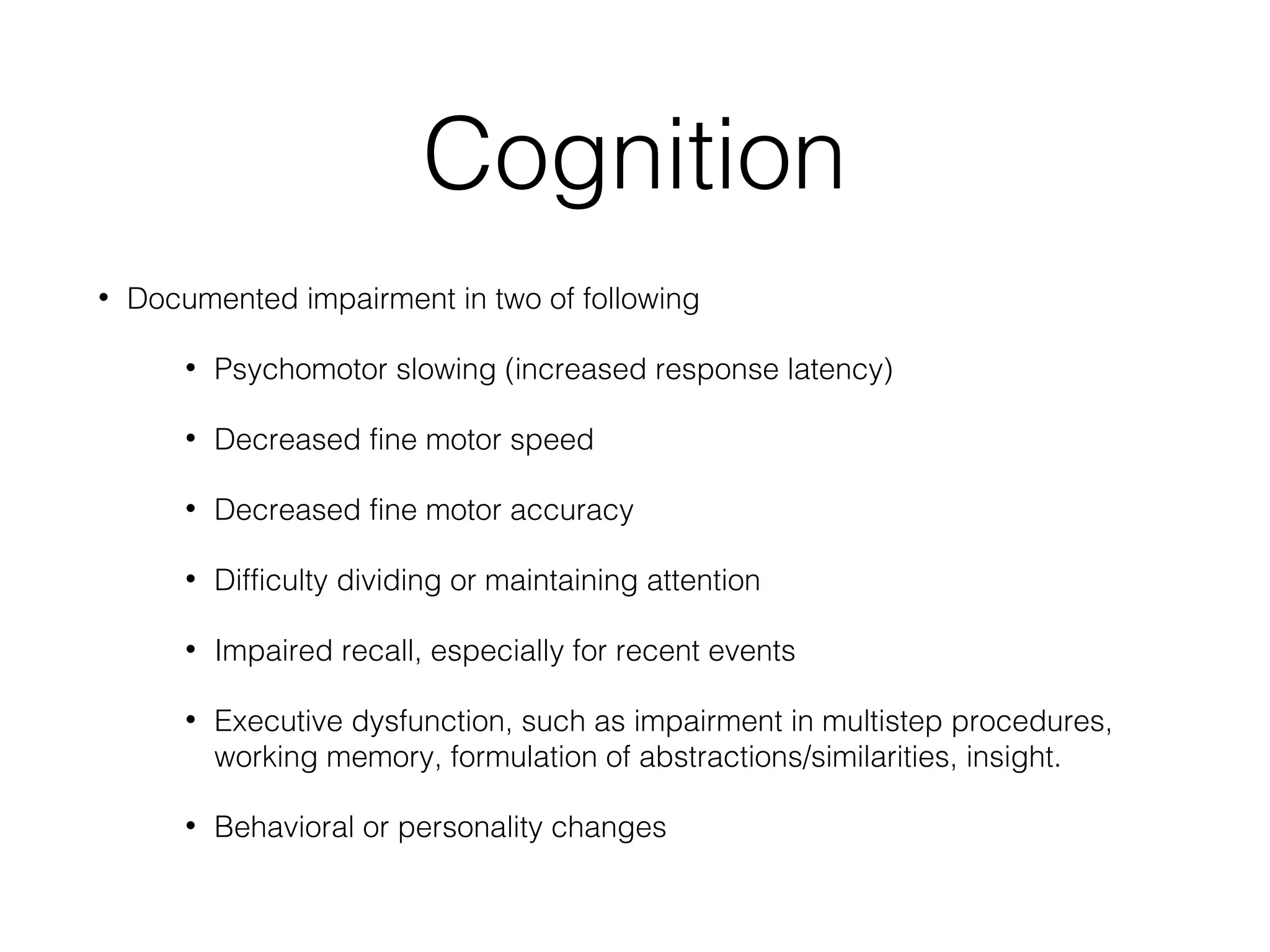 Cognition
• Documented impairment in two of following
• Psychomotor slowing (increased response latency)
• Decreased fine motor speed
• Decreased fine motor accuracy
• Difficulty dividing or maintaining attention
• Impaired recall, especially for recent events
• Executive dysfunction, such as impairment in multistep procedures,
working memory, formulation of abstractions/similarities, insight.
• Behavioral or personality changes
 