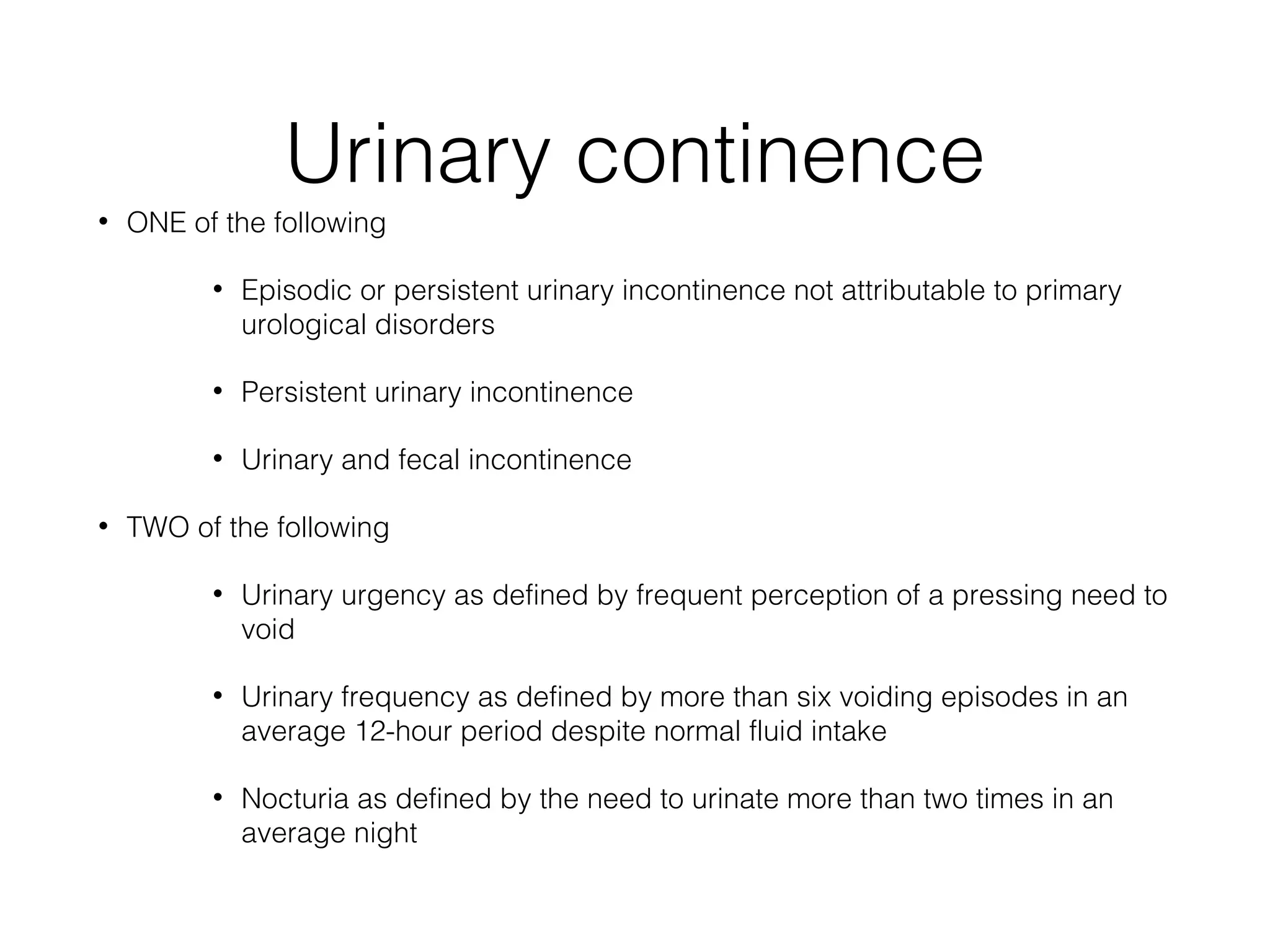 Urinary continence
• ONE of the following
• Episodic or persistent urinary incontinence not attributable to primary
urological disorders
• Persistent urinary incontinence
• Urinary and fecal incontinence
• TWO of the following
• Urinary urgency as defined by frequent perception of a pressing need to
void
• Urinary frequency as defined by more than six voiding episodes in an
average 12-hour period despite normal fluid intake
• Nocturia as defined by the need to urinate more than two times in an
average night
 