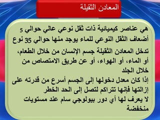 ‫الثقيلة‬ ‫المعادن‬
‫حوالي‬ ‫عالي‬ ‫نوعي‬ ‫ثقل‬ ‫ذات‬ ‫كيميائية‬ ‫عناصر‬ ‫هي‬5
‫للماء‬ ‫النوعي‬ ‫الثقل‬ ‫أضعاف‬‫حوالي‬ ‫منها‬ ‫يوجد‬35‫نوع‬
‫الطعا‬ ‫خالل‬ ‫من‬ ‫اإلنسان‬ ‫جسم‬ ‫الثقيلة‬ ‫المعادن‬ ‫تدخل‬،‫م‬
‫من‬ ‫االمتصاص‬ ‫طريق‬ ‫عن‬ ‫أو‬ ،‫الهواء‬ ‫أو‬ ،‫الماء‬ ‫أو‬
‫الجلد‬ ‫خالل‬
‫على‬ ‫قدرته‬ ‫من‬ ‫أسرع‬ ‫الجسم‬ ‫إلى‬ ‫دخولها‬ ‫معدل‬ ‫كان‬ ‫إذا‬
‫الخطر‬ ‫الحد‬ ‫إلى‬ ‫لتصل‬ ‫تتراكم‬ ‫فإنها‬ ‫إزالتها‬
‫ال‬‫بيولوجي‬ ‫دور‬ ‫أي‬ ‫لها‬ ‫يعرف‬‫سام‬‫مستويات‬ ‫عند‬
‫منخفضة‬
 