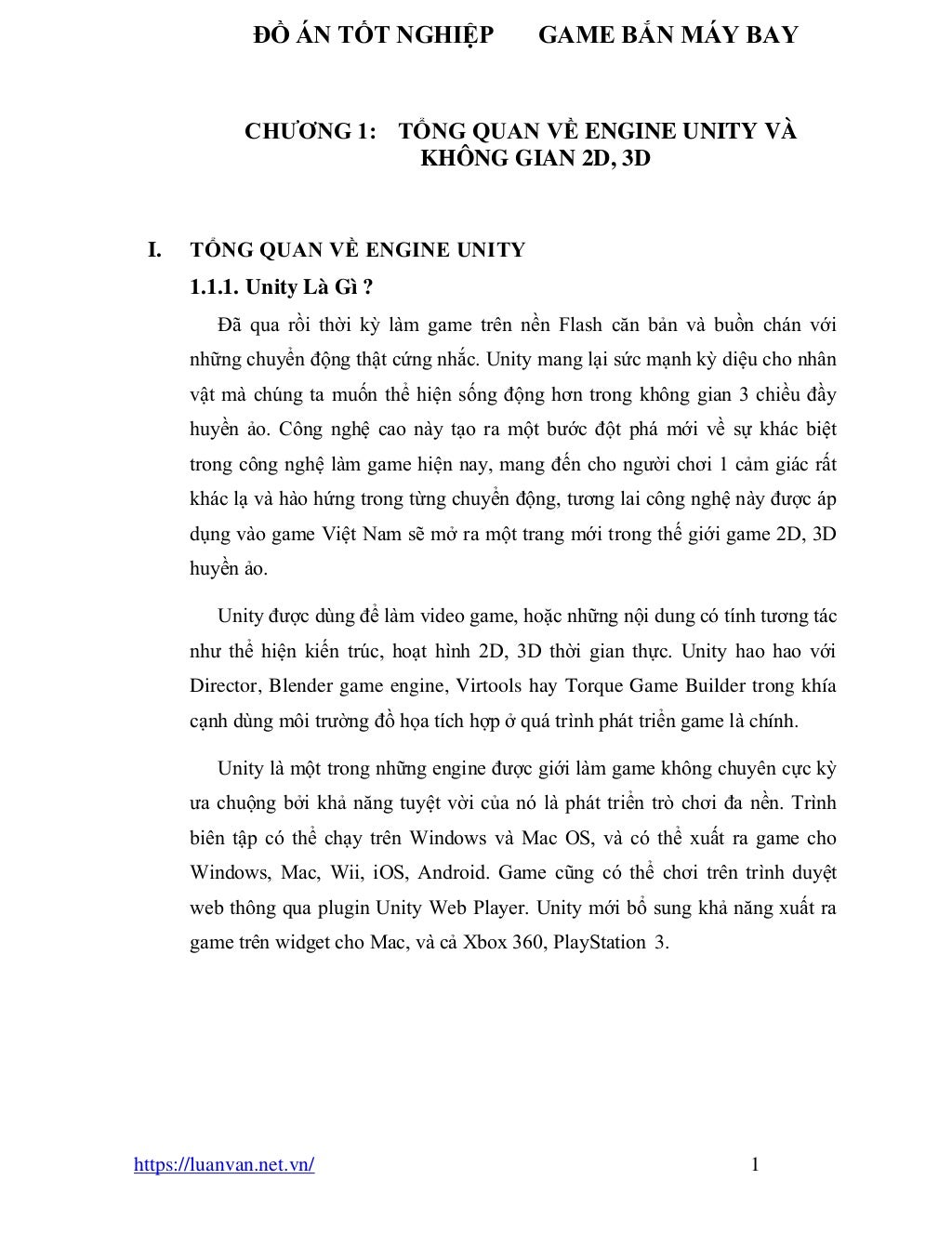 ĐỒ ÁN TỐT NGHIỆP GAME BẮN MÁY BAY
https://luanvan.net.vn/ 1
CHƯƠNG 1: TỔNG QUAN VỀ ENGINE UNITY VÀ
KHÔNG GIAN 2D, 3D
I. TỔNG QUAN VỀ ENGINE UNITY
1.1.1. Unity Là Gì ?
Đã qua rồi thời kỳ làm game trên nền Flash căn bản và buồn chán với
những chuyển động thật cứng nhắc. Unity mang lại sức mạnh kỳ diệu cho nhân
vật mà chúng ta muốn thể hiện sống động hơn trong không gian 3 chiều đầy
huyền ảo. Công nghệ cao này tạo ra một bước đột phá mới về sự khác biệt
trong công nghệ làm game hiện nay, mang đến cho người chơi 1 cảm giác rất
khác lạ và hào hứng trong từng chuyển động, tương lai công nghệ này được áp
dụng vào game Việt Nam sẽ mở ra một trang mới trong thế giới game 2D, 3D
huyền ảo.
Unity được dùng để làm video game, hoặc những nội dung có tính tương tác
như thể hiện kiến trúc, hoạt hình 2D, 3D thời gian thực. Unity hao hao với
Director, Blender game engine, Virtools hay Torque Game Builder trong khía
cạnh dùng môi trường đồ họa tích hợp ở quá trình phát triển game là chính.
Unity là một trong những engine được giới làm game không chuyên cực kỳ
ưa chuộng bởi khả năng tuyệt vời của nó là phát triển trò chơi đa nền. Trình
biên tập có thể chạy trên Windows và Mac OS, và có thể xuất ra game cho
Windows, Mac, Wii, iOS, Android. Game cũng có thể chơi trên trình duyệt
web thông qua plugin Unity Web Player. Unity mới bổ sung khả năng xuất ra
game trên widget cho Mac, và cả Xbox 360, PlayStation 3.
 
