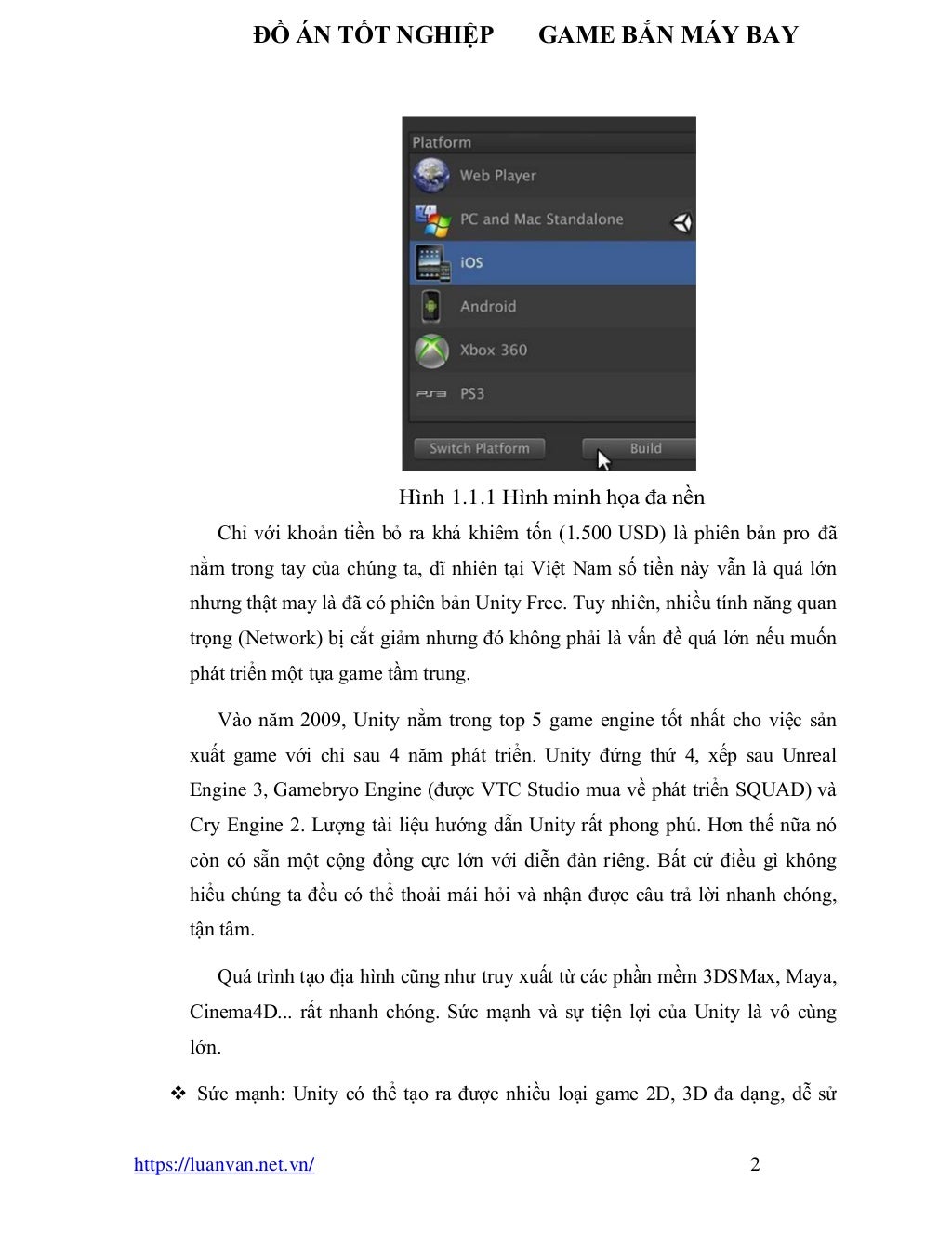ĐỒ ÁN TỐT NGHIỆP GAME BẮN MÁY BAY
https://luanvan.net.vn/ 2
Hình 1.1.1 Hình minh họa đa nền
Chỉ với khoản tiền bỏ ra khá khiêm tốn (1.500 USD) là phiên bản pro đã
nằm trong tay của chúng ta, dĩ nhiên tại Việt Nam số tiền này vẫn là quá lớn
nhưng thật may là đã có phiên bản Unity Free. Tuy nhiên, nhiều tính năng quan
trọng (Network) bị cắt giảm nhưng đó không phải là vấn đề quá lớn nếu muốn
phát triển một tựa game tầm trung.
Vào năm 2009, Unity nằm trong top 5 game engine tốt nhất cho việc sản
xuất game với chỉ sau 4 năm phát triển. Unity đứng thứ 4, xếp sau Unreal
Engine 3, Gamebryo Engine (được VTC Studio mua về phát triển SQUAD) và
Cry Engine 2. Lượng tài liệu hướng dẫn Unity rất phong phú. Hơn thế nữa nó
còn có sẵn một cộng đồng cực lớn với diễn đàn riêng. Bất cứ điều gì không
hiểu chúng ta đều có thể thoải mái hỏi và nhận được câu trả lời nhanh chóng,
tận tâm.
Quá trình tạo địa hình cũng như truy xuất từ các phần mềm 3DSMax, Maya,
Cinema4D... rất nhanh chóng. Sức mạnh và sự tiện lợi của Unity là vô cùng
lớn.
❖ Sức mạnh: Unity có thể tạo ra được nhiều loại game 2D, 3D đa dạng, dễ sử
 