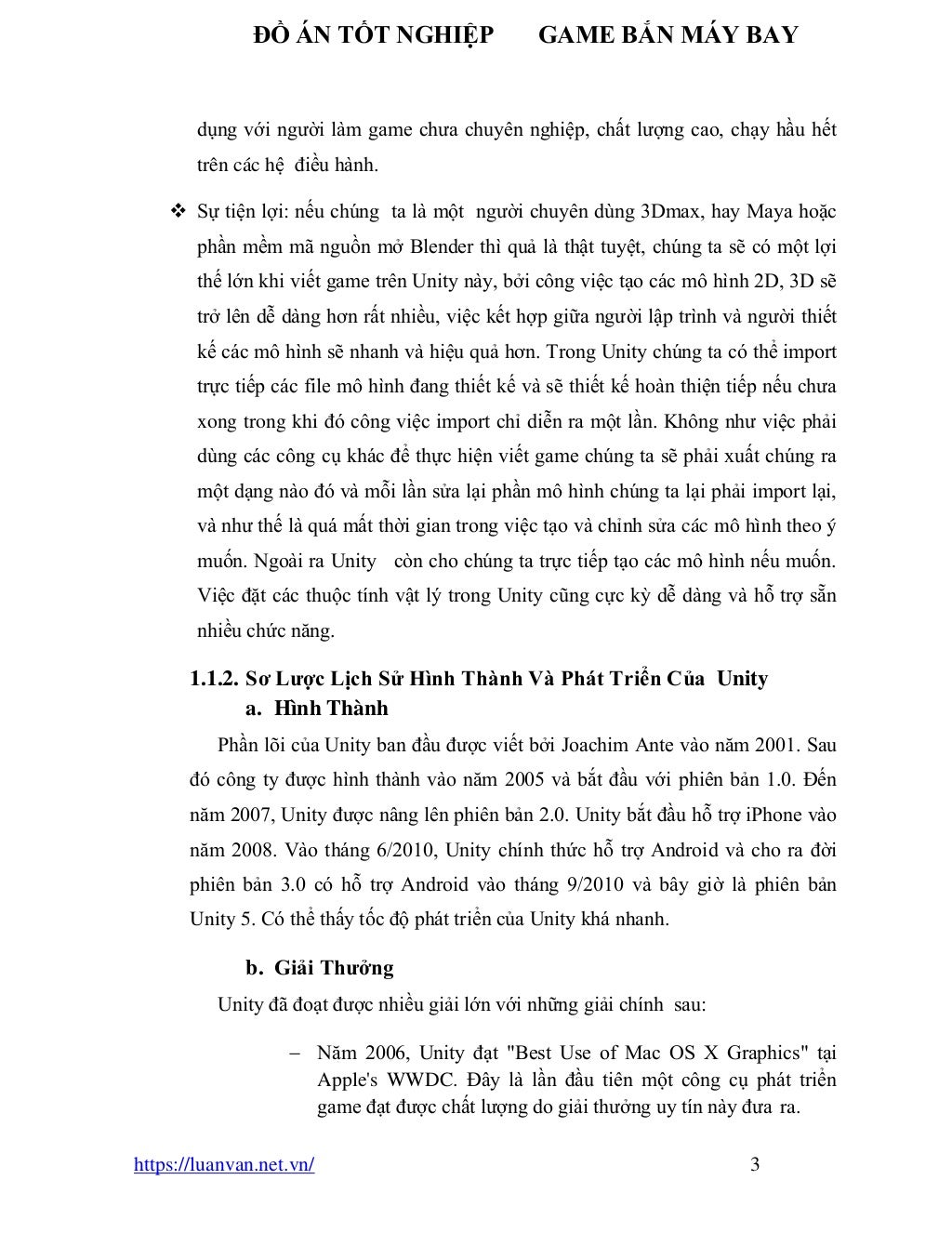 ĐỒ ÁN TỐT NGHIỆP GAME BẮN MÁY BAY
https://luanvan.net.vn/ 3
dụng với người làm game chưa chuyên nghiệp, chất lượng cao, chạy hầu hết
trên các hệ điều hành.
❖ Sự tiện lợi: nếu chúng ta là một người chuyên dùng 3Dmax, hay Maya hoặc
phần mềm mã nguồn mở Blender thì quả là thật tuyệt, chúng ta sẽ có một lợi
thế lớn khi viết game trên Unity này, bởi công việc tạo các mô hình 2D, 3D sẽ
trở lên dễ dàng hơn rất nhiều, việc kết hợp giữa người lập trình và người thiết
kế các mô hình sẽ nhanh và hiệu quả hơn. Trong Unity chúng ta có thể import
trực tiếp các file mô hình đang thiết kế và sẽ thiết kế hoàn thiện tiếp nếu chưa
xong trong khi đó công việc import chỉ diễn ra một lần. Không như việc phải
dùng các công cụ khác để thực hiện viết game chúng ta sẽ phải xuất chúng ra
một dạng nào đó và mỗi lần sửa lại phần mô hình chúng ta lại phải import lại,
và như thế là quá mất thời gian trong việc tạo và chỉnh sửa các mô hình theo ý
muốn. Ngoài ra Unity còn cho chúng ta trực tiếp tạo các mô hình nếu muốn.
Việc đặt các thuộc tính vật lý trong Unity cũng cực kỳ dễ dàng và hỗ trợ sẵn
nhiều chức năng.
1.1.2. Sơ Lược Lịch Sử Hình Thành Và Phát Triển Của Unity
a. Hình Thành
Phần lõi của Unity ban đầu được viết bởi Joachim Ante vào năm 2001. Sau
đó công ty được hình thành vào năm 2005 và bắt đầu với phiên bản 1.0. Đến
năm 2007, Unity được nâng lên phiên bản 2.0. Unity bắt đầu hỗ trợ iPhone vào
năm 2008. Vào tháng 6/2010, Unity chính thức hỗ trợ Android và cho ra đời
phiên bản 3.0 có hỗ trợ Android vào tháng 9/2010 và bây giờ là phiên bản
Unity 5. Có thể thấy tốc độ phát triển của Unity khá nhanh.
b. Giải Thưởng
Unity đã đoạt được nhiều giải lớn với những giải chính sau:
− Năm 2006, Unity đạt "Best Use of Mac OS X Graphics" tại
Apple's WWDC. Đây là lần đầu tiên một công cụ phát triển
game đạt được chất lượng do giải thưởng uy tín này đưa ra.
 