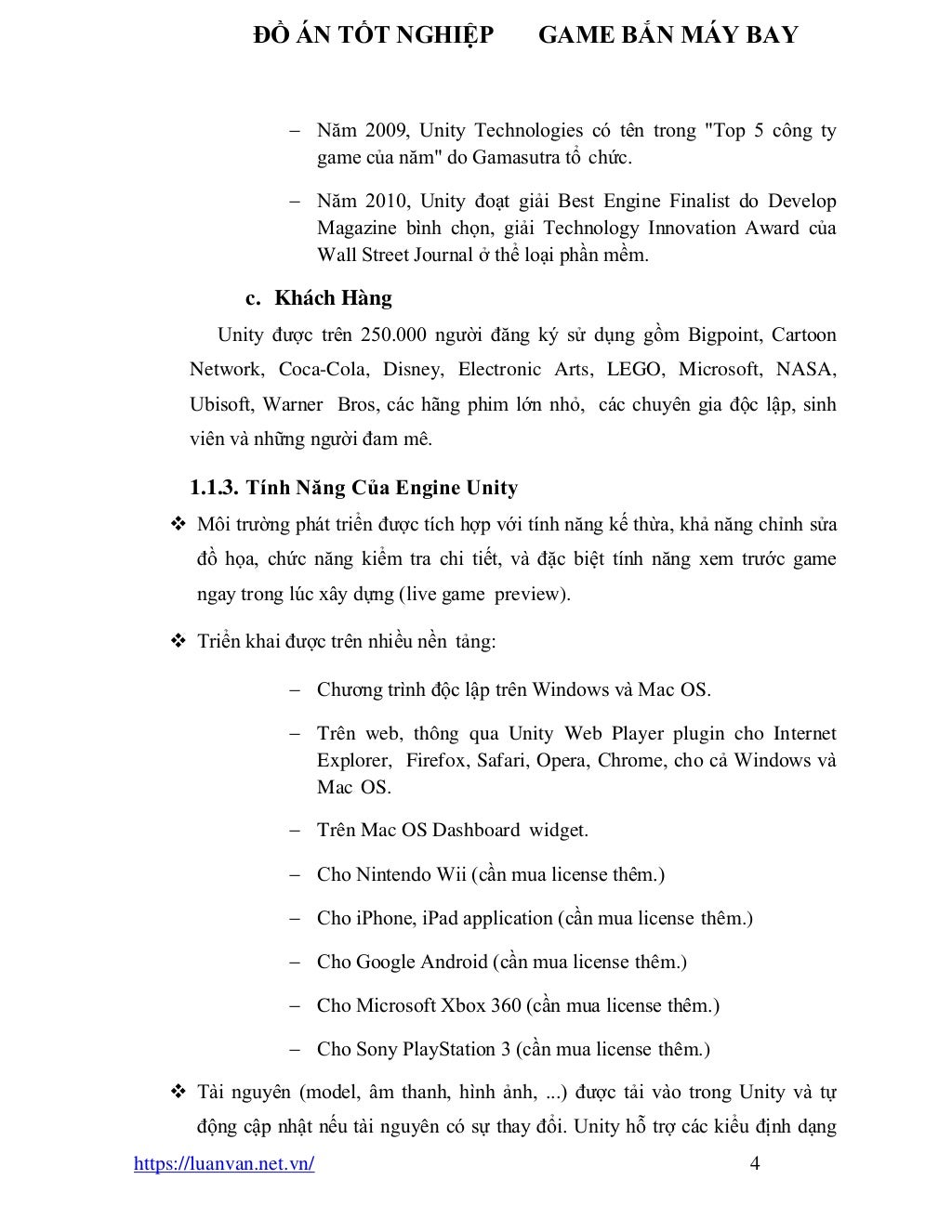 ĐỒ ÁN TỐT NGHIỆP GAME BẮN MÁY BAY
https://luanvan.net.vn/ 4
− Năm 2009, Unity Technologies có tên trong "Top 5 công ty
game của năm" do Gamasutra tổ chức.
− Năm 2010, Unity đoạt giải Best Engine Finalist do Develop
Magazine bình chọn, giải Technology Innovation Award của
Wall Street Journal ở thể loại phần mềm.
c. Khách Hàng
Unity được trên 250.000 người đăng ký sử dụng gồm Bigpoint, Cartoon
Network, Coca-Cola, Disney, Electronic Arts, LEGO, Microsoft, NASA,
Ubisoft, Warner Bros, các hãng phim lớn nhỏ, các chuyên gia độc lập, sinh
viên và những người đam mê.
1.1.3. Tính Năng Của Engine Unity
❖ Môi trường phát triển được tích hợp với tính năng kế thừa, khả năng chỉnh sửa
đồ họa, chức năng kiểm tra chi tiết, và đặc biệt tính năng xem trước game
ngay trong lúc xây dựng (live game preview).
❖ Triển khai được trên nhiều nền tảng:
− Chương trình độc lập trên Windows và Mac OS.
− Trên web, thông qua Unity Web Player plugin cho Internet
Explorer, Firefox, Safari, Opera, Chrome, cho cả Windows và
Mac OS.
− Trên Mac OS Dashboard widget.
− Cho Nintendo Wii (cần mua license thêm.)
− Cho iPhone, iPad application (cần mua license thêm.)
− Cho Google Android (cần mua license thêm.)
− Cho Microsoft Xbox 360 (cần mua license thêm.)
− Cho Sony PlayStation 3 (cần mua license thêm.)
❖ Tài nguyên (model, âm thanh, hình ảnh, ...) được tải vào trong Unity và tự
động cập nhật nếu tài nguyên có sự thay đổi. Unity hỗ trợ các kiểu định dạng
 