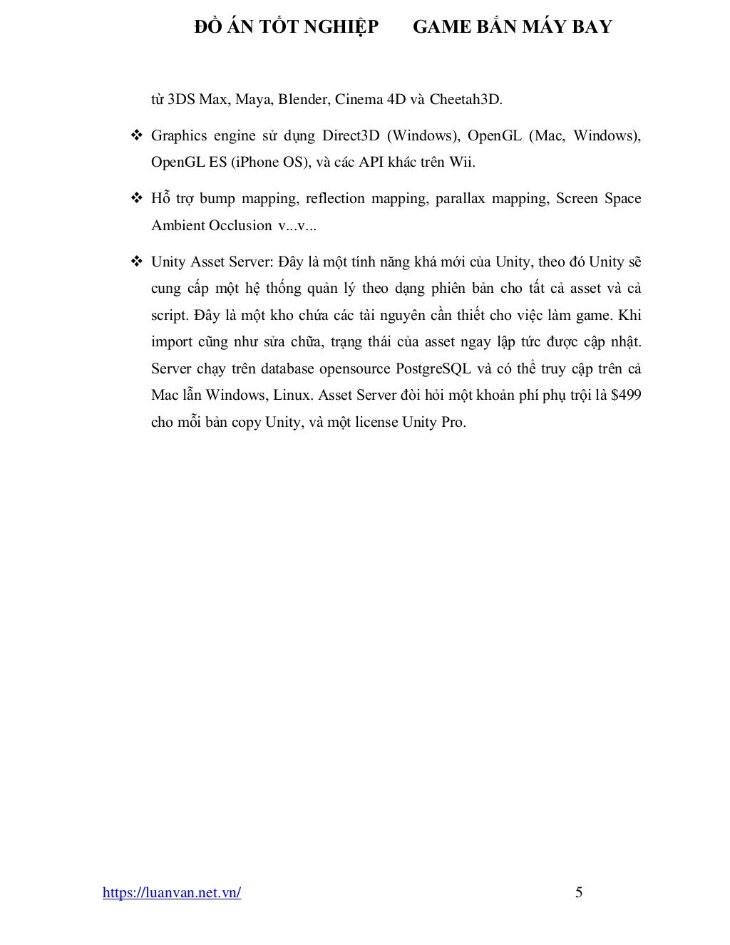 ĐỒ ÁN TỐT NGHIỆP GAME BẮN MÁY BAY
https://luanvan.net.vn/ 5
từ 3DS Max, Maya, Blender, Cinema 4D và Cheetah3D.
❖ Graphics engine sử dụng Direct3D (Windows), OpenGL (Mac, Windows),
OpenGL ES (iPhone OS), và các API khác trên Wii.
❖ Hỗ trợ bump mapping, reflection mapping, parallax mapping, Screen Space
Ambient Occlusion v...v...
❖ Unity Asset Server: Đây là một tính năng khá mới của Unity, theo đó Unity sẽ
cung cấp một hệ thống quản lý theo dạng phiên bản cho tất cả asset và cả
script. Đây là một kho chứa các tài nguyên cần thiết cho việc làm game. Khi
import cũng như sửa chữa, trạng thái của asset ngay lập tức được cập nhật.
Server chạy trên database opensource PostgreSQL và có thể truy cập trên cả
Mac lẫn Windows, Linux. Asset Server đòi hỏi một khoản phí phụ trội là $499
cho mỗi bản copy Unity, và một license Unity Pro.
 