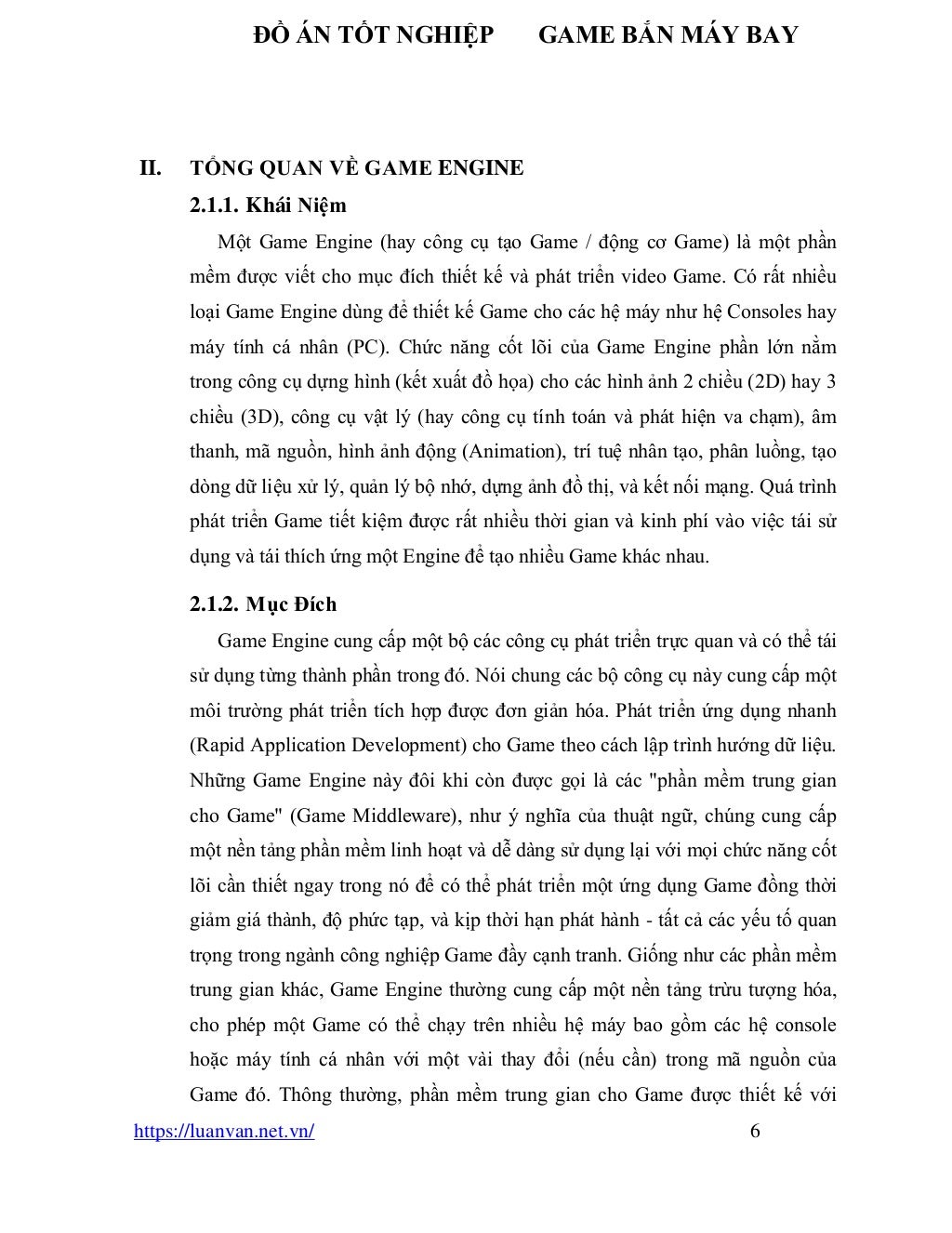 ĐỒ ÁN TỐT NGHIỆP GAME BẮN MÁY BAY
https://luanvan.net.vn/ 6
II. TỔNG QUAN VỀ GAME ENGINE
2.1.1. Khái Niệm
Một Game Engine (hay công cụ tạo Game / động cơ Game) là một phần
mềm được viết cho mục đích thiết kế và phát triển video Game. Có rất nhiều
loại Game Engine dùng để thiết kế Game cho các hệ máy như hệ Consoles hay
máy tính cá nhân (PC). Chức năng cốt lõi của Game Engine phần lớn nằm
trong công cụ dựng hình (kết xuất đồ họa) cho các hình ảnh 2 chiều (2D) hay 3
chiều (3D), công cụ vật lý (hay công cụ tính toán và phát hiện va chạm), âm
thanh, mã nguồn, hình ảnh động (Animation), trí tuệ nhân tạo, phân luồng, tạo
dòng dữ liệu xử lý, quản lý bộ nhớ, dựng ảnh đồ thị, và kết nối mạng. Quá trình
phát triển Game tiết kiệm được rất nhiều thời gian và kinh phí vào việc tái sử
dụng và tái thích ứng một Engine để tạo nhiều Game khác nhau.
2.1.2. Mục Đích
Game Engine cung cấp một bộ các công cụ phát triển trực quan và có thể tái
sử dụng từng thành phần trong đó. Nói chung các bộ công cụ này cung cấp một
môi trường phát triển tích hợp được đơn giản hóa. Phát triển ứng dụng nhanh
(Rapid Application Development) cho Game theo cách lập trình hướng dữ liệu.
Những Game Engine này đôi khi còn được gọi là các "phần mềm trung gian
cho Game" (Game Middleware), như ý nghĩa của thuật ngữ, chúng cung cấp
một nền tảng phần mềm linh hoạt và dễ dàng sử dụng lại với mọi chức năng cốt
lõi cần thiết ngay trong nó để có thể phát triển một ứng dụng Game đồng thời
giảm giá thành, độ phức tạp, và kịp thời hạn phát hành - tất cả các yếu tố quan
trọng trong ngành công nghiệp Game đầy cạnh tranh. Giống như các phần mềm
trung gian khác, Game Engine thường cung cấp một nền tảng trừu tượng hóa,
cho phép một Game có thể chạy trên nhiều hệ máy bao gồm các hệ console
hoặc máy tính cá nhân với một vài thay đổi (nếu cần) trong mã nguồn của
Game đó. Thông thường, phần mềm trung gian cho Game được thiết kế với
 