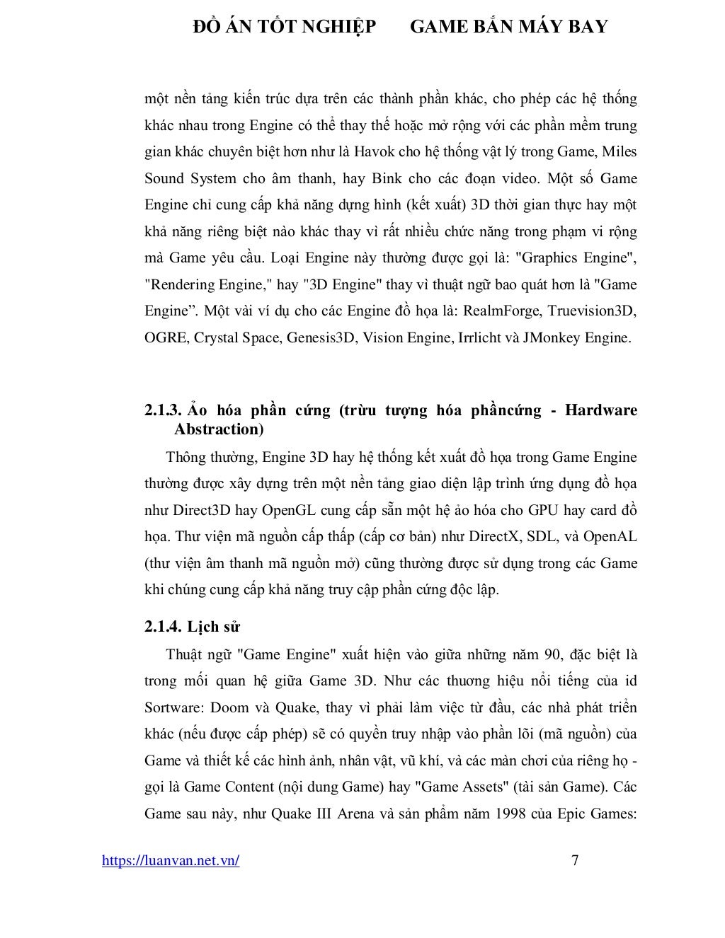 ĐỒ ÁN TỐT NGHIỆP GAME BẮN MÁY BAY
https://luanvan.net.vn/ 7
một nền tảng kiến trúc dựa trên các thành phần khác, cho phép các hệ thống
khác nhau trong Engine có thể thay thế hoặc mở rộng với các phần mềm trung
gian khác chuyên biệt hơn như là Havok cho hệ thống vật lý trong Game, Miles
Sound System cho âm thanh, hay Bink cho các đoạn video. Một số Game
Engine chỉ cung cấp khả năng dựng hình (kết xuất) 3D thời gian thực hay một
khả năng riêng biệt nào khác thay vì rất nhiều chức năng trong phạm vi rộng
mà Game yêu cầu. Loại Engine này thường được gọi là: "Graphics Engine",
"Rendering Engine," hay "3D Engine" thay vì thuật ngữ bao quát hơn là "Game
Engine”. Một vài ví dụ cho các Engine đồ họa là: RealmForge, Truevision3D,
OGRE, Crystal Space, Genesis3D, Vision Engine, Irrlicht và JMonkey Engine.
2.1.3. Ảo hóa phần cứng (trừu tượng hóa phầncứng - Hardware
Abstraction)
Thông thường, Engine 3D hay hệ thống kết xuất đồ họa trong Game Engine
thường được xây dựng trên một nền tảng giao diện lập trình ứng dụng đồ họa
như Direct3D hay OpenGL cung cấp sẵn một hệ ảo hóa cho GPU hay card đồ
họa. Thư viện mã nguồn cấp thấp (cấp cơ bản) như DirectX, SDL, và OpenAL
(thư viện âm thanh mã nguồn mở) cũng thường được sử dụng trong các Game
khi chúng cung cấp khả năng truy cập phần cứng độc lập.
2.1.4. Lịch sử
Thuật ngữ "Game Engine" xuất hiện vào giữa những năm 90, đặc biệt là
trong mối quan hệ giữa Game 3D. Như các thuơng hiệu nổi tiếng của id
Sortware: Doom và Quake, thay vì phải làm việc từ đầu, các nhà phát triển
khác (nếu được cấp phép) sẽ có quyền truy nhập vào phần lõi (mã nguồn) của
Game và thiết kế các hình ảnh, nhân vật, vũ khí, và các màn chơi của riêng họ -
gọi là Game Content (nội dung Game) hay "Game Assets" (tài sản Game). Các
Game sau này, như Quake III Arena và sản phẩm năm 1998 của Epic Games:
 