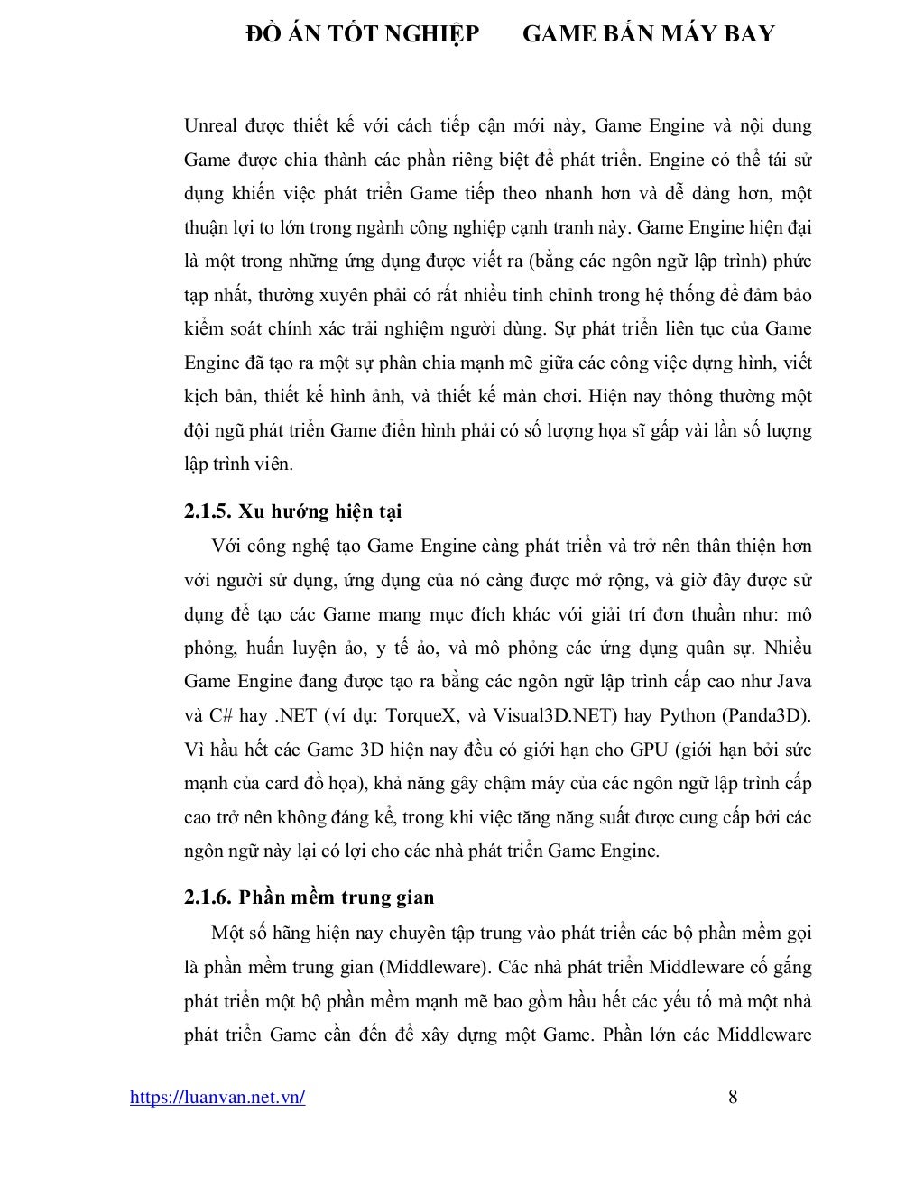 ĐỒ ÁN TỐT NGHIỆP GAME BẮN MÁY BAY
https://luanvan.net.vn/ 8
Unreal được thiết kế với cách tiếp cận mới này, Game Engine và nội dung
Game được chia thành các phần riêng biệt để phát triển. Engine có thể tái sử
dụng khiến việc phát triển Game tiếp theo nhanh hơn và dễ dàng hơn, một
thuận lợi to lớn trong ngành công nghiệp cạnh tranh này. Game Engine hiện đại
là một trong những ứng dụng được viết ra (bằng các ngôn ngữ lập trình) phức
tạp nhất, thường xuyên phải có rất nhiều tinh chỉnh trong hệ thống để đảm bảo
kiểm soát chính xác trải nghiệm người dùng. Sự phát triển liên tục của Game
Engine đã tạo ra một sự phân chia mạnh mẽ giữa các công việc dựng hình, viết
kịch bản, thiết kế hình ảnh, và thiết kế màn chơi. Hiện nay thông thường một
đội ngũ phát triển Game điển hình phải có số lượng họa sĩ gấp vài lần số lượng
lập trình viên.
2.1.5. Xu hướng hiện tại
Với công nghệ tạo Game Engine càng phát triển và trở nên thân thiện hơn
với người sử dụng, ứng dụng của nó càng được mở rộng, và giờ đây được sử
dụng để tạo các Game mang mục đích khác với giải trí đơn thuần như: mô
phỏng, huấn luyện ảo, y tế ảo, và mô phỏng các ứng dụng quân sự. Nhiều
Game Engine đang được tạo ra bằng các ngôn ngữ lập trình cấp cao như Java
và C# hay .NET (ví dụ: TorqueX, và Visual3D.NET) hay Python (Panda3D).
Vì hầu hết các Game 3D hiện nay đều có giới hạn cho GPU (giới hạn bởi sức
mạnh của card đồ họa), khả năng gây chậm máy của các ngôn ngữ lập trình cấp
cao trở nên không đáng kể, trong khi việc tăng năng suất được cung cấp bởi các
ngôn ngữ này lại có lợi cho các nhà phát triển Game Engine.
2.1.6. Phần mềm trung gian
Một số hãng hiện nay chuyên tập trung vào phát triển các bộ phần mềm gọi
là phần mềm trung gian (Middleware). Các nhà phát triển Middleware cố gắng
phát triển một bộ phần mềm mạnh mẽ bao gồm hầu hết các yếu tố mà một nhà
phát triển Game cần đến để xây dựng một Game. Phần lớn các Middleware
 