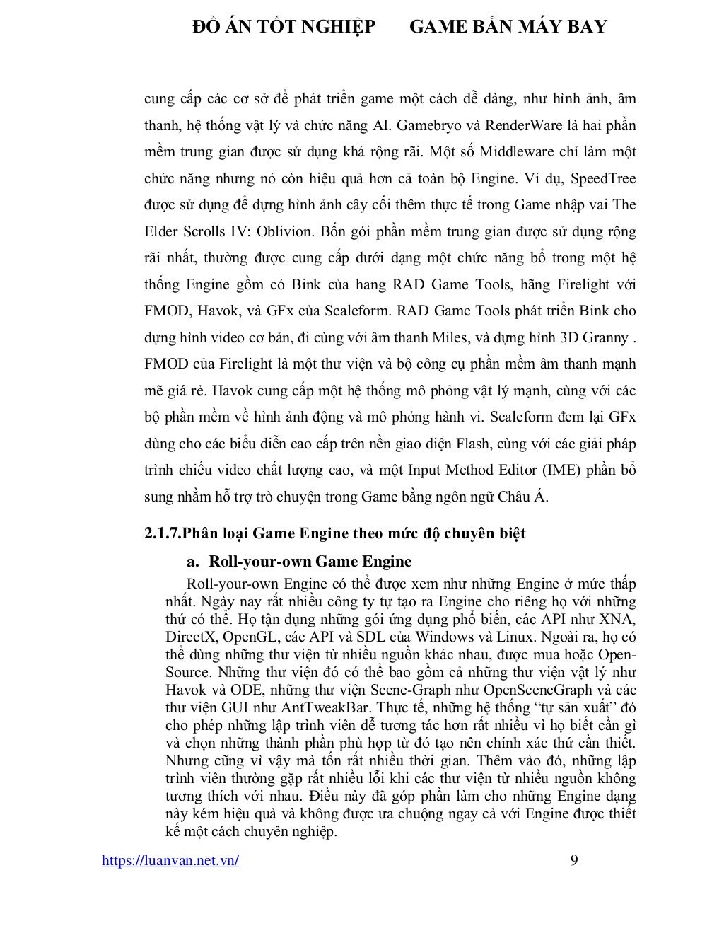ĐỒ ÁN TỐT NGHIỆP GAME BẮN MÁY BAY
https://luanvan.net.vn/ 9
cung cấp các cơ sở để phát triển game một cách dễ dàng, như hình ảnh, âm
thanh, hệ thống vật lý và chức năng AI. Gamebryo và RenderWare là hai phần
mềm trung gian được sử dụng khá rộng rãi. Một số Middleware chỉ làm một
chức năng nhưng nó còn hiệu quả hơn cả toàn bộ Engine. Ví dụ, SpeedTree
được sử dụng để dựng hình ảnh cây cối thêm thực tế trong Game nhập vai The
Elder Scrolls IV: Oblivion. Bốn gói phần mềm trung gian được sử dụng rộng
rãi nhất, thường được cung cấp dưới dạng một chức năng bổ trong một hệ
thống Engine gồm có Bink của hang RAD Game Tools, hãng Firelight với
FMOD, Havok, và GFx của Scaleform. RAD Game Tools phát triển Bink cho
dựng hình video cơ bản, đi cùng với âm thanh Miles, và dựng hình 3D Granny .
FMOD của Firelight là một thư viện và bộ công cụ phần mềm âm thanh mạnh
mẽ giá rẻ. Havok cung cấp một hệ thống mô phỏng vật lý mạnh, cùng với các
bộ phần mềm về hình ảnh động và mô phỏng hành vi. Scaleform đem lại GFx
dùng cho các biểu diễn cao cấp trên nền giao diện Flash, cùng với các giải pháp
trình chiếu video chất lượng cao, và một Input Method Editor (IME) phần bổ
sung nhằm hỗ trợ trò chuyện trong Game bằng ngôn ngữ Châu Á.
2.1.7.Phân loại Game Engine theo mức độ chuyên biệt
a. Roll-your-own Game Engine
Roll-your-own Engine có thể được xem như những Engine ở mức thấp
nhất. Ngày nay rất nhiều công ty tự tạo ra Engine cho riêng họ với những
thứ có thể. Họ tận dụng những gói ứng dụng phổ biến, các API như XNA,
DirectX, OpenGL, các API và SDL của Windows và Linux. Ngoài ra, họ có
thể dùng những thư viện từ nhiều nguồn khác nhau, được mua hoặc Open-
Source. Những thư viện đó có thể bao gồm cả những thư viện vật lý như
Havok và ODE, những thư viện Scene-Graph như OpenSceneGraph và các
thư viện GUI như AntTweakBar. Thực tế, những hệ thống “tự sản xuất” đó
cho phép những lập trình viên dễ tương tác hơn rất nhiều vì họ biết cần gì
và chọn những thành phần phù hợp từ đó tạo nên chính xác thứ cần thiết.
Nhưng cũng vì vậy mà tốn rất nhiều thời gian. Thêm vào đó, những lập
trình viên thường gặp rất nhiều lỗi khi các thư viện từ nhiều nguồn không
tương thích với nhau. Điều này đã góp phần làm cho những Engine dạng
này kém hiệu quả và không được ưa chuộng ngay cả với Engine được thiết
kế một cách chuyên nghiệp.
 