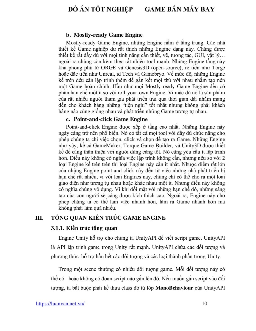 ĐỒ ÁN TỐT NGHIỆP GAME BẮN MÁY BAY
https://luanvan.net.vn/ 10
b. Mostly-ready Game Engine
Mostly-ready Game Engine, những Engine nằm ở tầng trung. Các nhà
thiết kế Game nghiệp dư rất thích những Engine dạng này. Chúng được
thiết kế rất đầy đủ với mọi tính năng cần thiết, vẽ, tương tác, GUI, vật lý…
ngoài ra chúng còn kèm theo rất nhiều tool mạnh. Những Engine tầng này
khá phong phú từ ORGE và Genesis3D (open-source), rẻ tiền như Torge
hoặc đắc tiền như Unreal, id Tech và Gamebryo. Về mức độ, những Engine
kể trên đều cần lập trình thêm để gắn kết mọi thứ với nhau nhằm tạo nên
một Game hoàn chỉnh. Hầu như mọi Mostly-ready Game Engine đều có
phần hạn chế một ít so với roll-your-own Engine. Vì mặc dù nó là sản phầm
của rất nhiều người tham gia phát triển trải qua thời gian dài nhằm mang
đến cho khách hàng những “tiện nghi” tốt nhất nhưng không phải khách
hàng nào cũng giống nhau và phát triển những Game tương tự nhau.
c. Point-and-click Game Engine
Point-and-click Engine được xếp ở tầng cao nhất. Những Engine này
ngày càng trở nên phổ biến. Nó có tất cả mọi tool với đầy đủ chức năng cho
phép chúng ta chỉ việc chọn, click và chọn để tạo ra Game. Những Engine
như vậy, kể cả GameMaker, Torque Game Builder, và Unity3D được thiết
kế để càng thân thiện với người dùng càng tốt. Nó cũng yêu cầu ít lập trình
hơn. Điều này không có nghĩa việc lập trình không cần, nhưng nếu so với 2
loại Engine kể trên trên thì loại Engine này cần ít nhất. Nhược điểm rất lớn
của những Engine point-and-click này đến từ việc những nhà phát triển bị
hạn chế rất nhiều, vì với loại Engines này, chúng chỉ có thể cho ra một loại
giao diện như tương tự nhau hoặc khác nhau một ít. Nhưng điều này không
có nghĩa chúng vô dụng. Vì khi đối mặt với những hạn chế đó, những sáng
tạo của con người sẽ càng được kích thích cao. Ngoài ra, Engine này cho
phép chúng ta có thể làm việc nhanh hơn, làm ra Game nhanh hơn mà
không phải làm quá nhiều.
III. TỔNG QUAN KIẾN TRÚC GAME ENGINE
3.1.1. Kiến trúc tổng quan
Engine Unity hỗ trợ cho chúng ta UnityAPI để viết script game. UnityAPI
là API lập trình game trong Unity rất mạnh. UnityAPI chứa các đối tượng và
phương thức hỗ trợ hầu hết các đối tượng và các loại thành phần trong Unity.
Trong một scene thường có nhiều đối tượng game. Mỗi đối tượng này có
thể có hoặc không có đoạn script nào gắn lên đó. Nếu muốn gắn script vào đối
tượng, ta bắt buộc phải kế thừa class đó từ lớp MonoBehaviour của UnityAPI
 