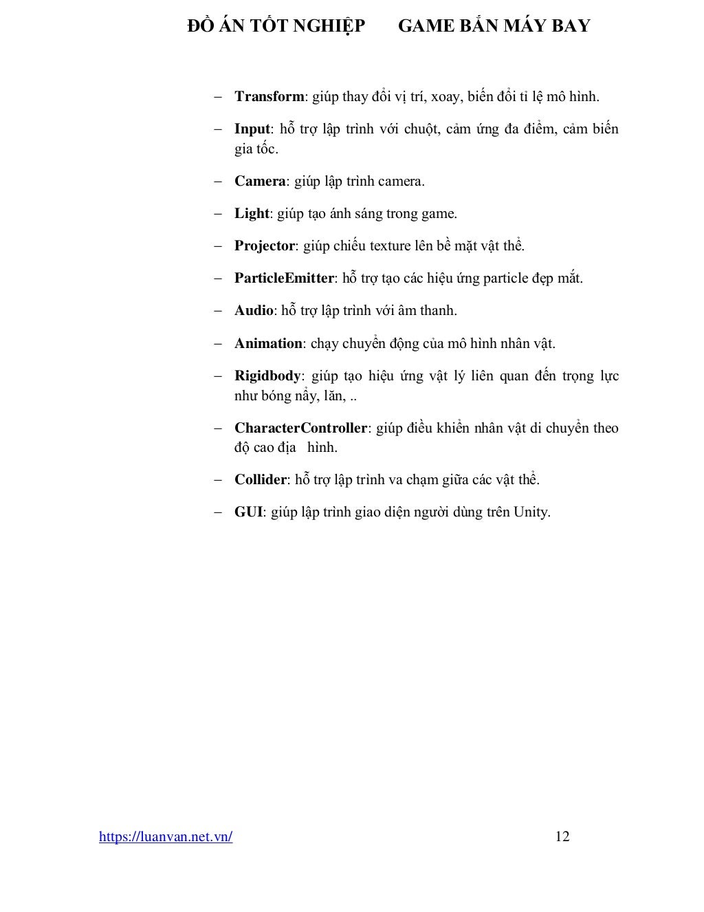 ĐỒ ÁN TỐT NGHIỆP GAME BẮN MÁY BAY
https://luanvan.net.vn/ 12
− Transform: giúp thay đổi vị trí, xoay, biến đổi tỉ lệ mô hình.
− Input: hỗ trợ lập trình với chuột, cảm ứng đa điểm, cảm biến
gia tốc.
− Camera: giúp lập trình camera.
− Light: giúp tạo ánh sáng trong game.
− Projector: giúp chiếu texture lên bề mặt vật thể.
− ParticleEmitter: hỗ trợ tạo các hiệu ứng particle đẹp mắt.
− Audio: hỗ trợ lập trình với âm thanh.
− Animation: chạy chuyển động của mô hình nhân vật.
− Rigidbody: giúp tạo hiệu ứng vật lý liên quan đến trọng lực
như bóng nẩy, lăn, ..
− CharacterController: giúp điều khiển nhân vật di chuyển theo
độ cao địa hình.
− Collider: hỗ trợ lập trình va chạm giữa các vật thể.
− GUI: giúp lập trình giao diện người dùng trên Unity.
 