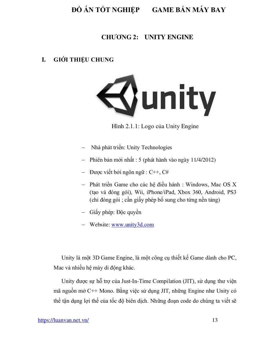 ĐỒ ÁN TỐT NGHIỆP GAME BẮN MÁY BAY
https://luanvan.net.vn/ 13
CHƯƠNG 2: UNITY ENGINE
I. GIỚI THIỆU CHUNG
Hình 2.1.1: Logo của Unity Engine
− Nhà phát triển: Unity Technologies
− Phiên bản mới nhất : 5 (phát hành vào ngày 11/4/2012)
− Được viết bởi ngôn ngữ : C++, C#
− Phát triển Game cho các hệ điều hành : Windows, Mac OS X
(tạo và đóng gói), Wii, iPhone/iPad, Xbox 360, Android, PS3
(chỉ đóng gói ; cần giấy phép bổ sung cho từng nền tảng)
− Giấy phép: Độc quyền
− Website: www.unity3d.com
Unity là một 3D Game Engine, là một công cụ thiết kế Game dành cho PC,
Mac và nhiều hệ máy di động khác.
Unity được sự hỗ trợ của Just-In-Time Compilation (JIT), sử dụng thư viện
mã nguồn mở C++ Mono. Bằng việc sử dụng JIT, những Engine như Unity có
thể tận dụng lợi thế của tốc độ biên dịch. Những đoạn code do chúng ta viết sẽ
 